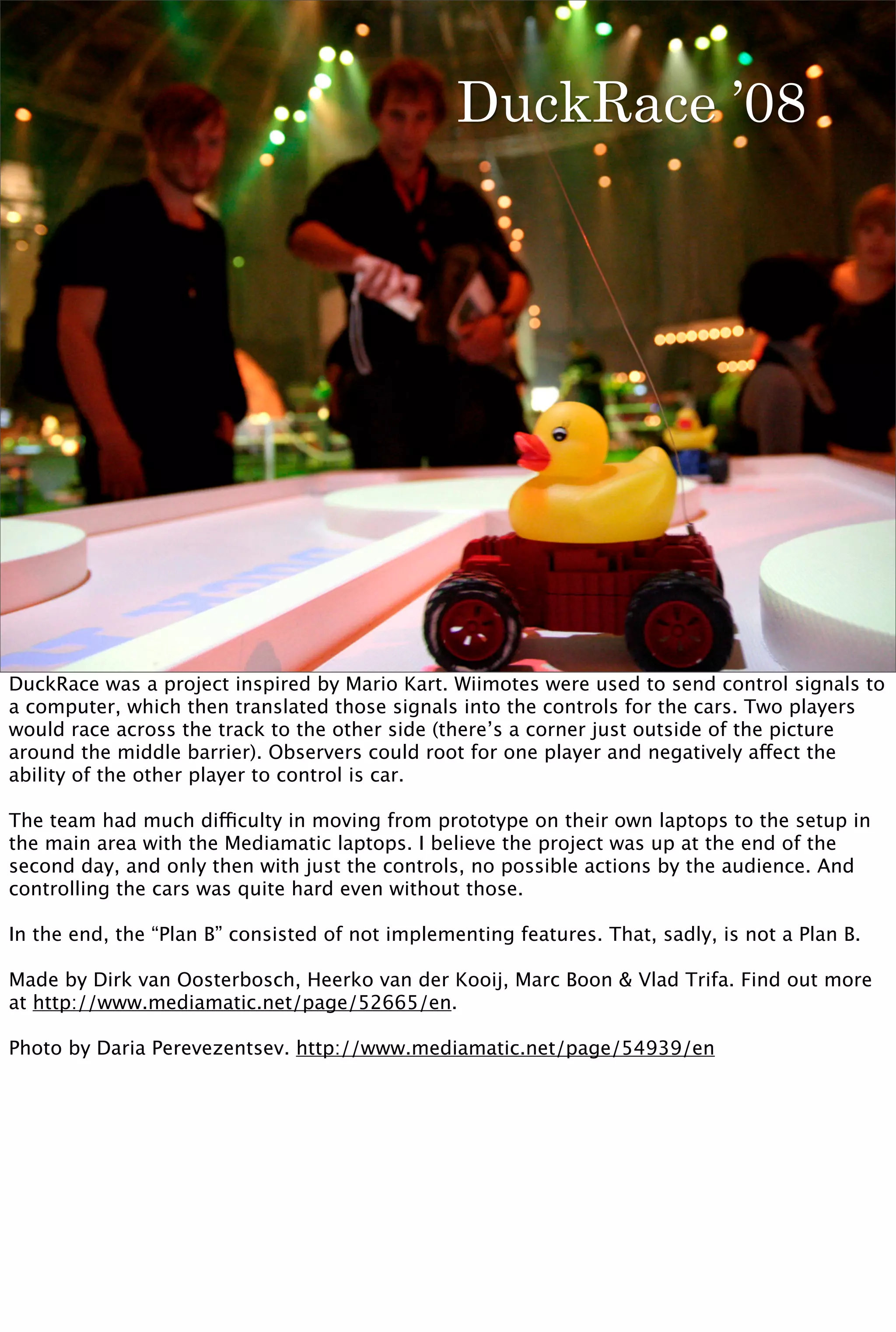 DuckRace ’08




DuckRace was a project inspired by Mario Kart. Wiimotes were used to send control signals to
a computer, which then translated those signals into the controls for the cars. Two players
would race across the track to the other side (there’s a corner just outside of the picture
around the middle barrier). Observers could root for one player and negatively affect the
ability of the other player to control is car.

The team had much difficulty in moving from prototype on their own laptops to the setup in
the main area with the Mediamatic laptops. I believe the project was up at the end of the
second day, and only then with just the controls, no possible actions by the audience. And
controlling the cars was quite hard even without those.

In the end, the “Plan B” consisted of not implementing features. That, sadly, is not a Plan B.

Made by Dirk van Oosterbosch, Heerko van der Kooij, Marc Boon & Vlad Trifa. Find out more
at http://www.mediamatic.net/page/52665/en.

Photo by Daria Perevezentsev. http://www.mediamatic.net/page/54939/en
 