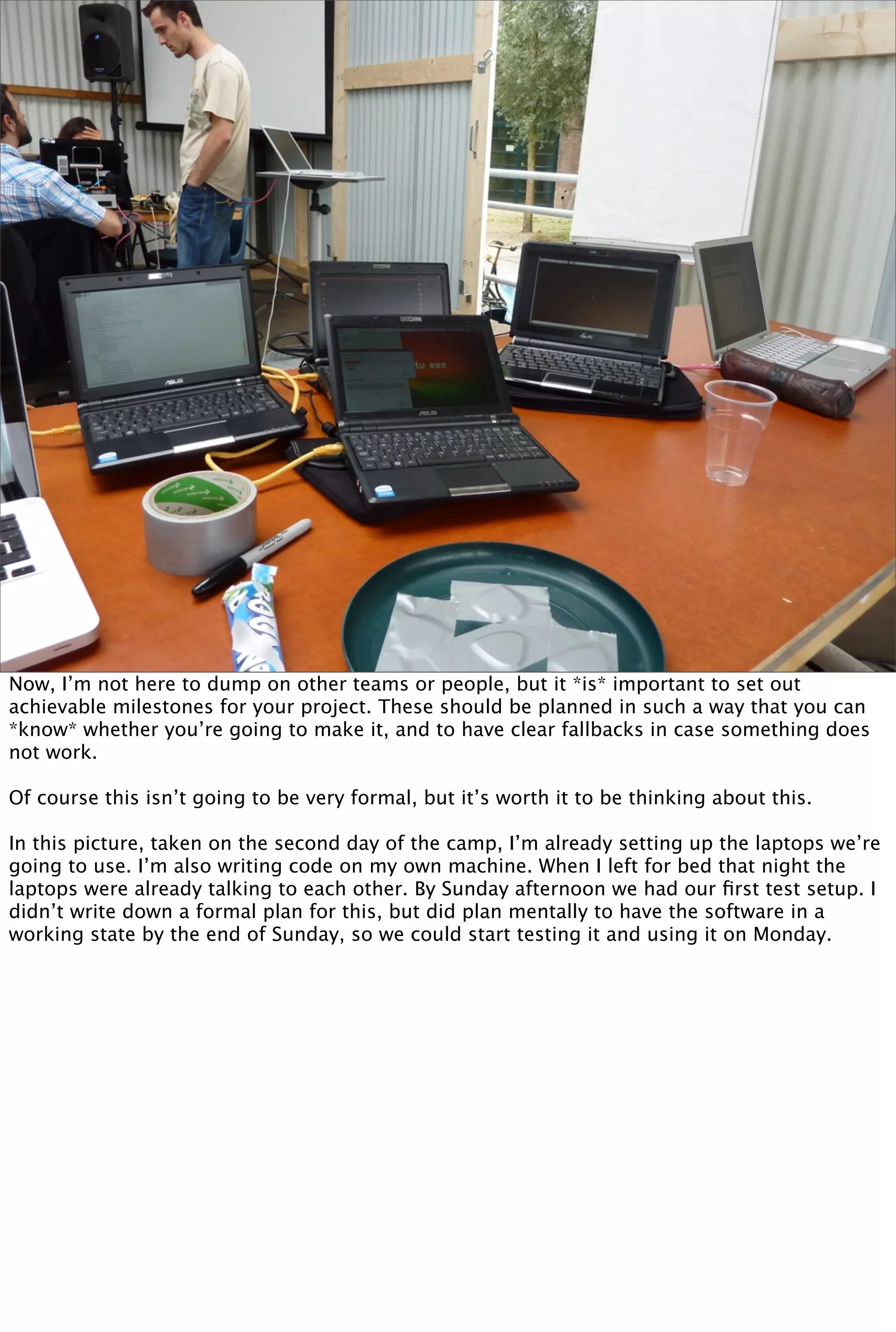 Now, I’m not here to dump on other teams or people, but it *is* important to set out
achievable milestones for your project. These should be planned in such a way that you can
*know* whether you’re going to make it, and to have clear fallbacks in case something does
not work.

Of course this isn’t going to be very formal, but it’s worth it to be thinking about this.

In this picture, taken on the second day of the camp, I’m already setting up the laptops we’re
going to use. I’m also writing code on my own machine. When I left for bed that night the
laptops were already talking to each other. By Sunday afternoon we had our ﬁrst test setup. I
didn’t write down a formal plan for this, but did plan mentally to have the software in a
working state by the end of Sunday, so we could start testing it and using it on Monday.
 