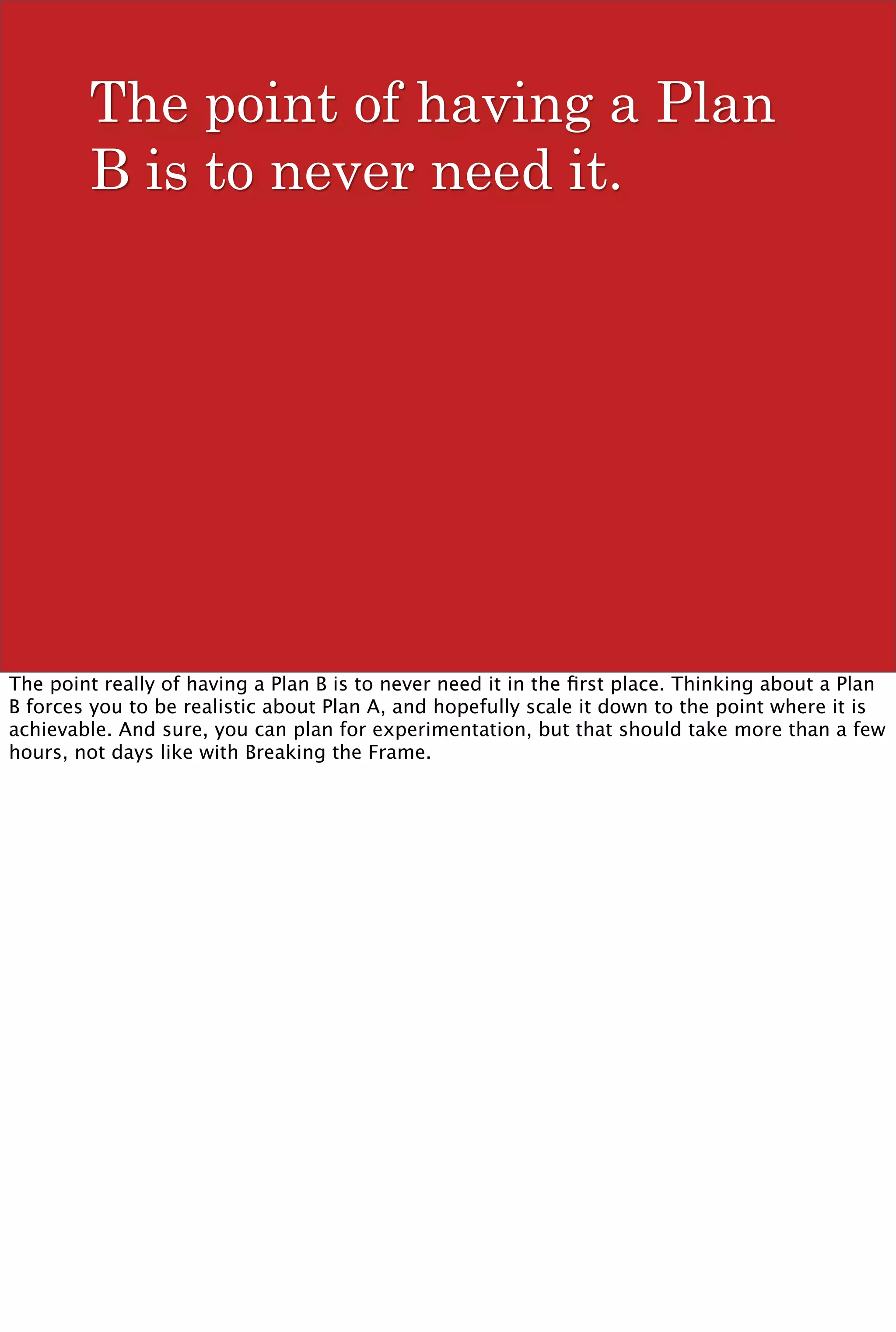 The point of having a Plan
        B is to never need it.




The point really of having a Plan B is to never need it in the ﬁrst place. Thinking about a Plan
B forces you to be realistic about Plan A, and hopefully scale it down to the point where it is
achievable. And sure, you can plan for experimentation, but that should take more than a few
hours, not days like with Breaking the Frame.
 