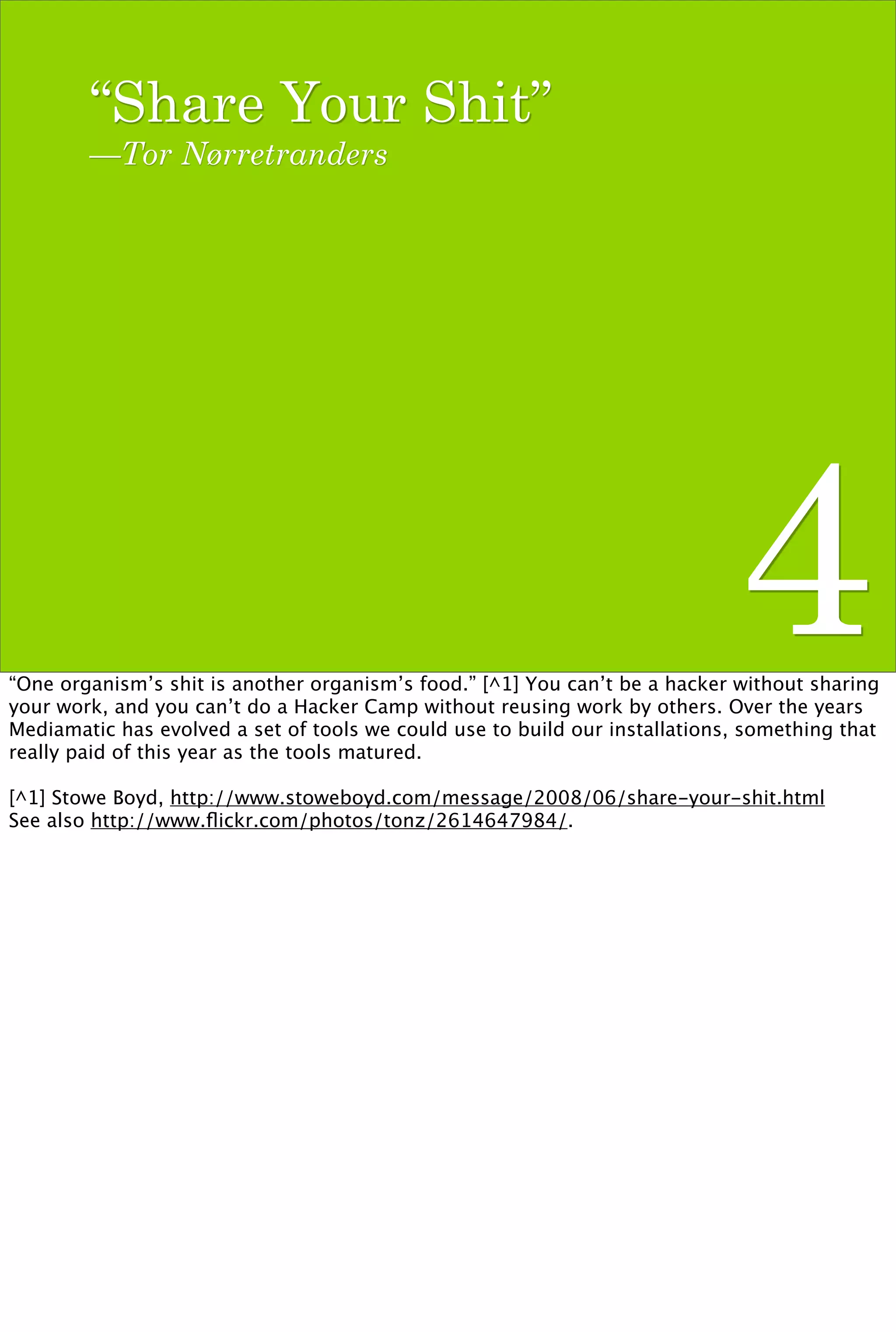 “Share Your Shit”
        —Tor Nørretranders




                                                                             4
“One organism’s shit is another organism’s food.” [^1] You can’t be a hacker without sharing
your work, and you can’t do a Hacker Camp without reusing work by others. Over the years
Mediamatic has evolved a set of tools we could use to build our installations, something that
really paid of this year as the tools matured.

[^1] Stowe Boyd, http://www.stoweboyd.com/message/2008/06/share-your-shit.html
See also http://www.ﬂickr.com/photos/tonz/2614647984/.
 