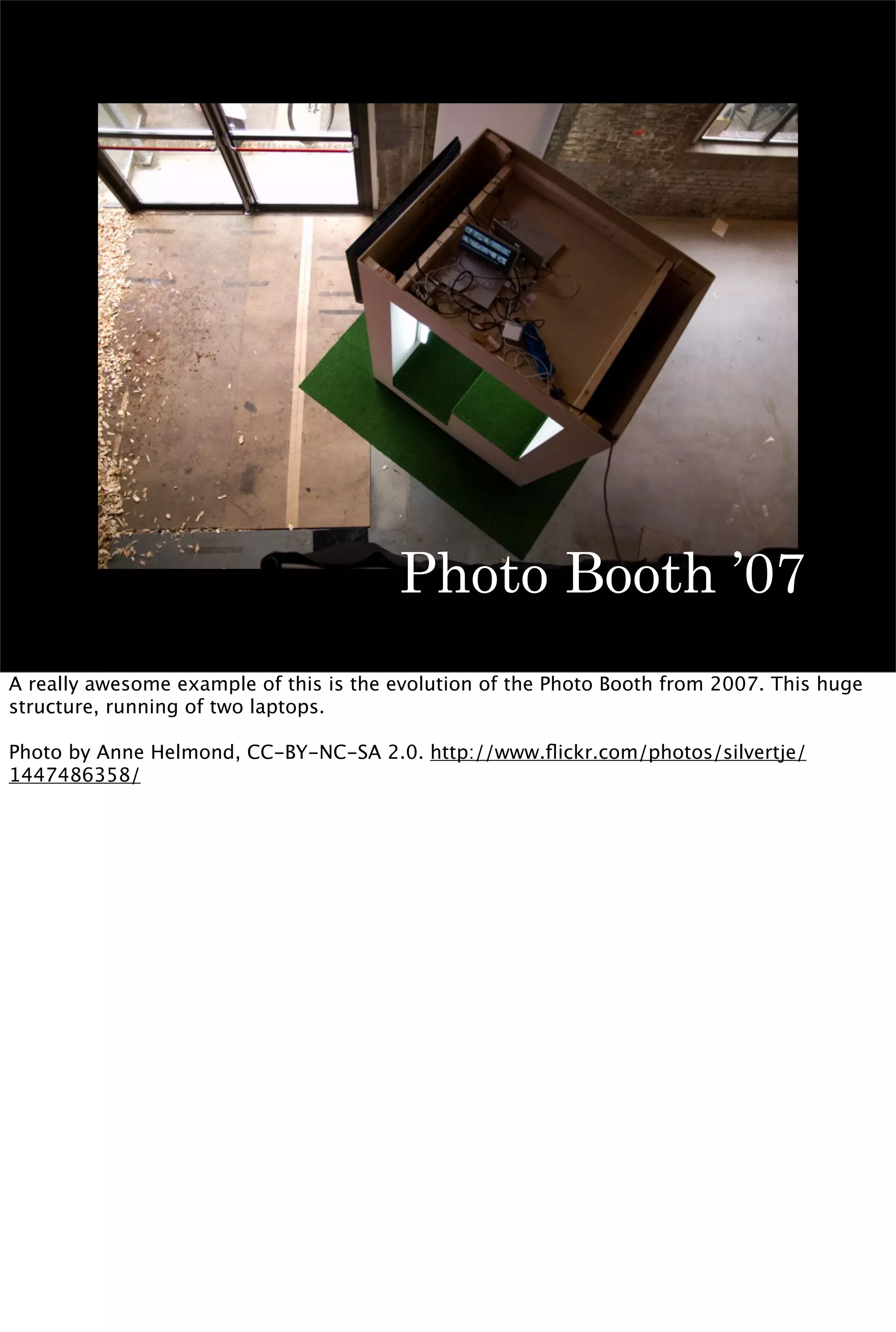 Photo Booth ’07
A really awesome example of this is the evolution of the Photo Booth from 2007. This huge
structure, running of two laptops.

Photo by Anne Helmond, CC-BY-NC-SA 2.0. http://www.ﬂickr.com/photos/silvertje/
1447486358/
 