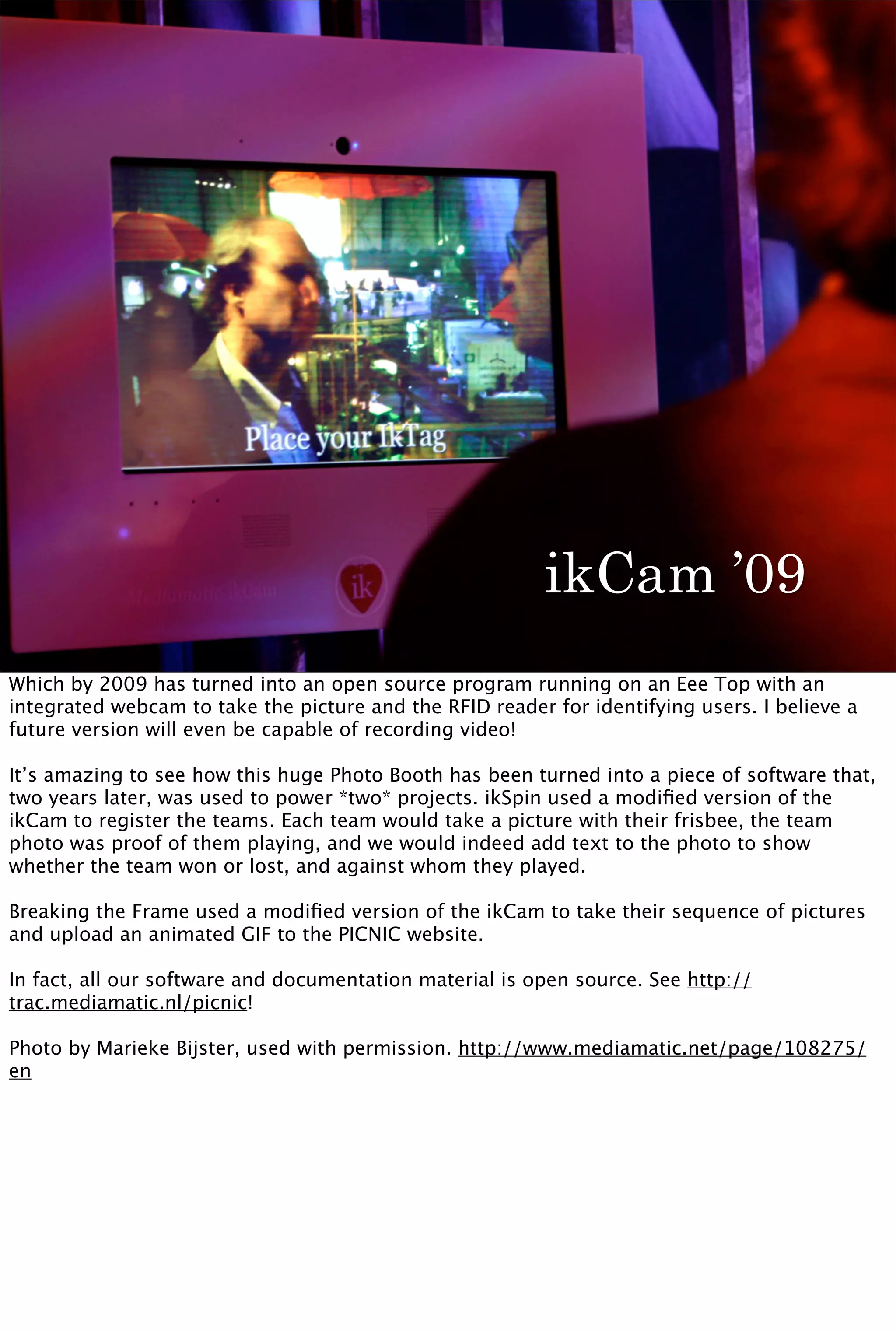 ikCam ’09
Which by 2009 has turned into an open source program running on an Eee Top with an
integrated webcam to take the picture and the RFID reader for identifying users. I believe a
future version will even be capable of recording video!

It’s amazing to see how this huge Photo Booth has been turned into a piece of software that,
two years later, was used to power *two* projects. ikSpin used a modiﬁed version of the
ikCam to register the teams. Each team would take a picture with their frisbee, the team
photo was proof of them playing, and we would indeed add text to the photo to show
whether the team won or lost, and against whom they played.

Breaking the Frame used a modiﬁed version of the ikCam to take their sequence of pictures
and upload an animated GIF to the PICNIC website.

In fact, all our software and documentation material is open source. See http://
trac.mediamatic.nl/picnic!

Photo by Marieke Bijster, used with permission. http://www.mediamatic.net/page/108275/
en
 