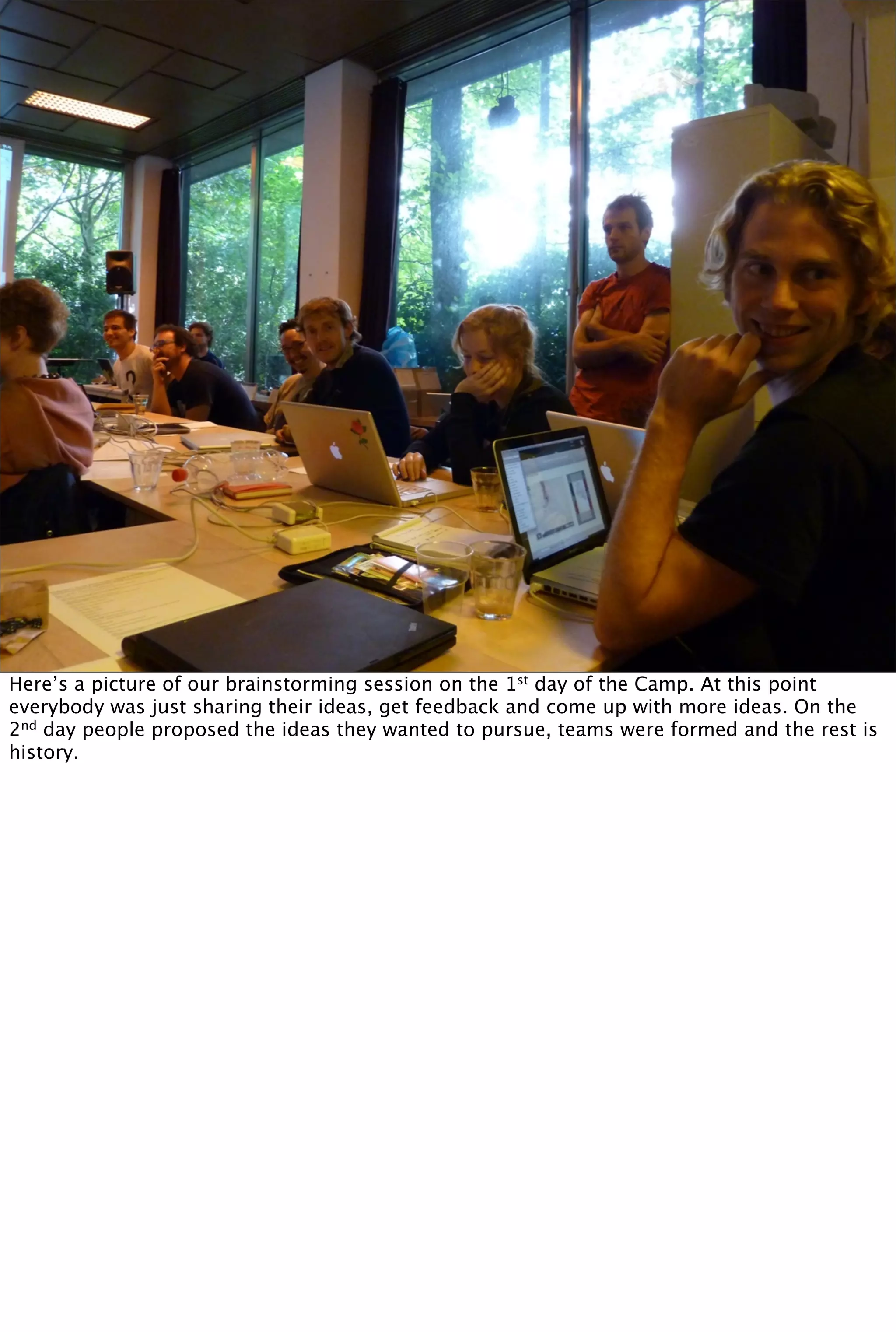 Here’s a picture of our brainstorming session on the 1st day of the Camp. At this point
everybody was just sharing their ideas, get feedback and come up with more ideas. On the
2nd day people proposed the ideas they wanted to pursue, teams were formed and the rest is
history.
 