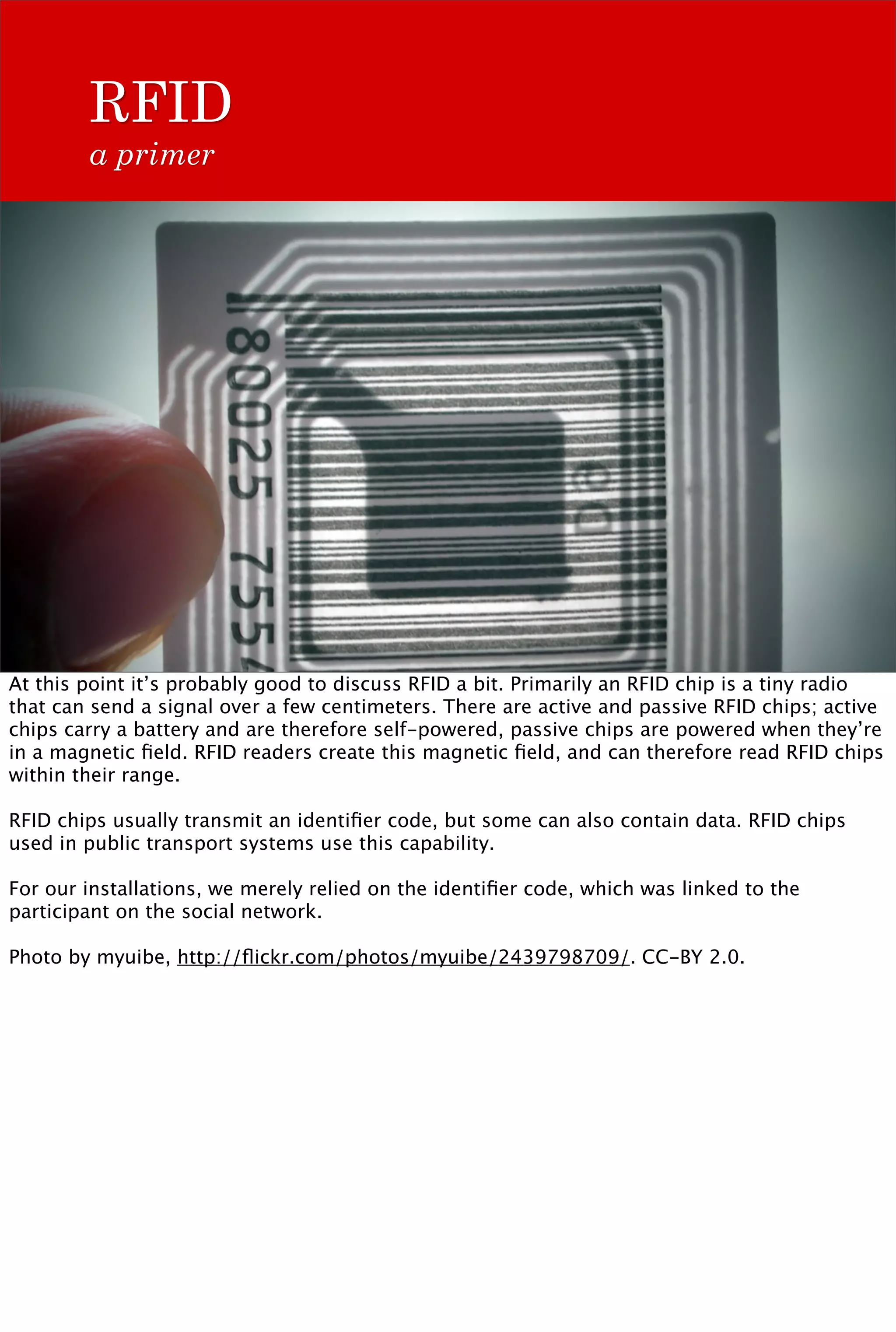 RFID
        a primer




At this point it’s probably good to discuss RFID a bit. Primarily an RFID chip is a tiny radio
that can send a signal over a few centimeters. There are active and passive RFID chips; active
chips carry a battery and are therefore self-powered, passive chips are powered when they’re
in a magnetic ﬁeld. RFID readers create this magnetic ﬁeld, and can therefore read RFID chips
within their range.

RFID chips usually transmit an identiﬁer code, but some can also contain data. RFID chips
used in public transport systems use this capability.

For our installations, we merely relied on the identiﬁer code, which was linked to the
participant on the social network.

Photo by myuibe, http://ﬂickr.com/photos/myuibe/2439798709/. CC-BY 2.0.
 