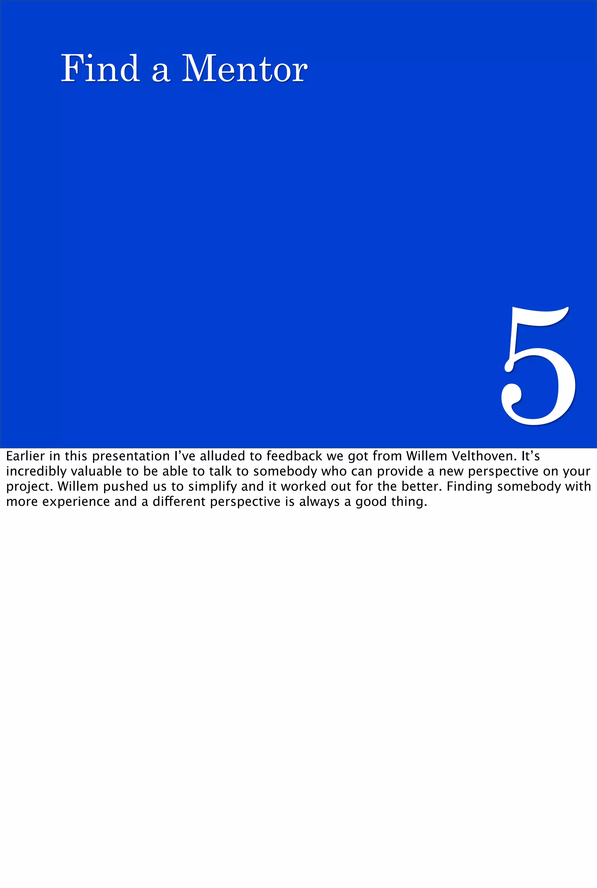 Find a Mentor




                                                                            5
Earlier in this presentation I’ve alluded to feedback we got from Willem Velthoven. It’s
incredibly valuable to be able to talk to somebody who can provide a new perspective on your
project. Willem pushed us to simplify and it worked out for the better. Finding somebody with
more experience and a different perspective is always a good thing.
 