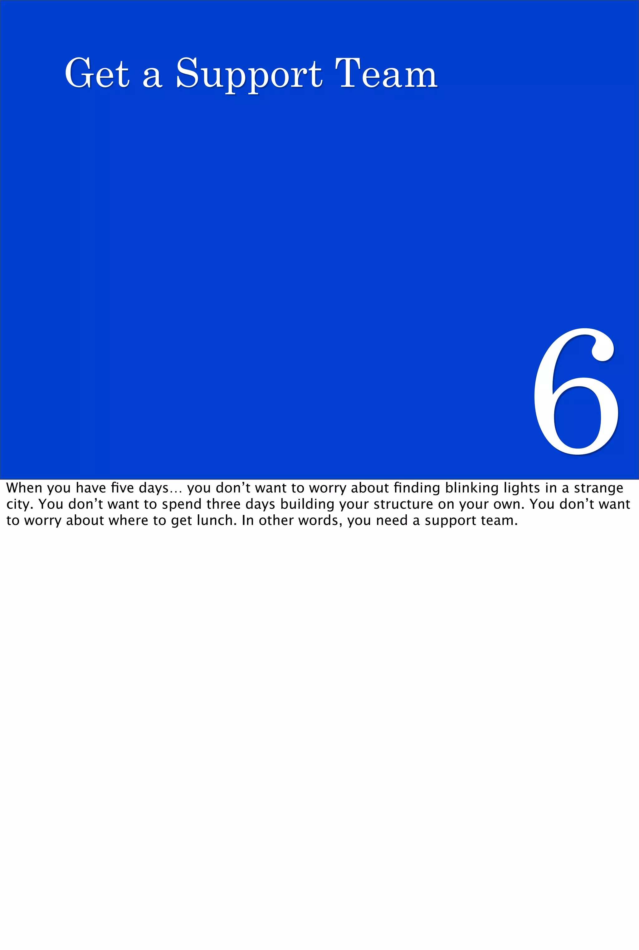 Get a Support Team




                                                                            6
When you have ﬁve days… you don’t want to worry about ﬁnding blinking lights in a strange
city. You don’t want to spend three days building your structure on your own. You don’t want
to worry about where to get lunch. In other words, you need a support team.
 