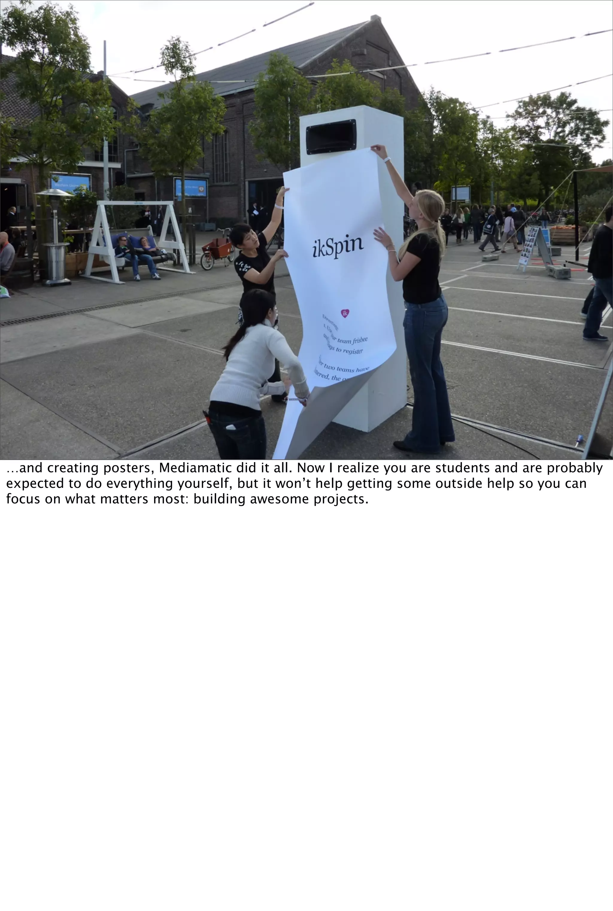 …and creating posters, Mediamatic did it all. Now I realize you are students and are probably
expected to do everything yourself, but it won’t help getting some outside help so you can
focus on what matters most: building awesome projects.
 