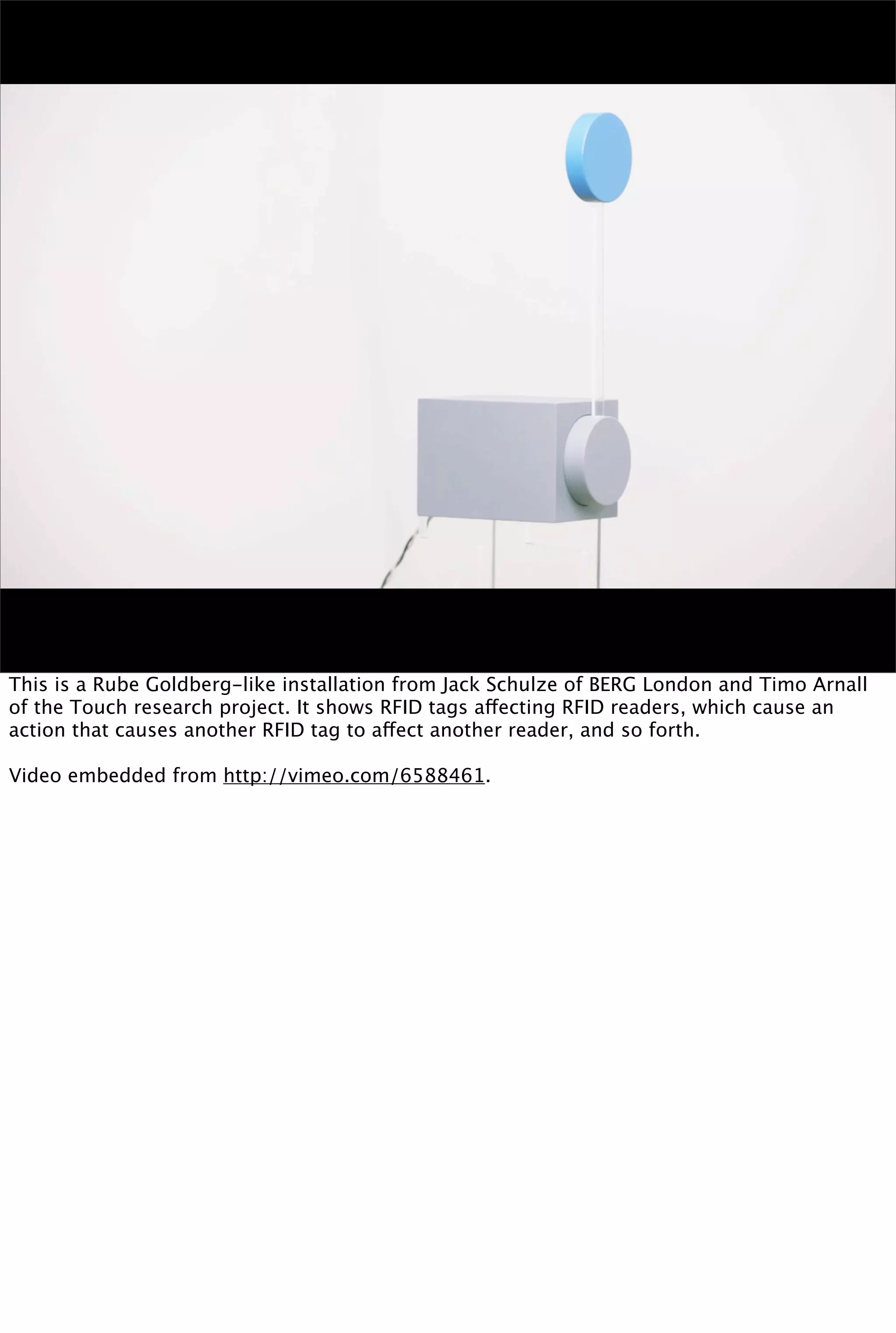 This is a Rube Goldberg-like installation from Jack Schulze of BERG London and Timo Arnall
of the Touch research project. It shows RFID tags affecting RFID readers, which cause an
action that causes another RFID tag to affect another reader, and so forth.

Video embedded from http://vimeo.com/6588461.
 
