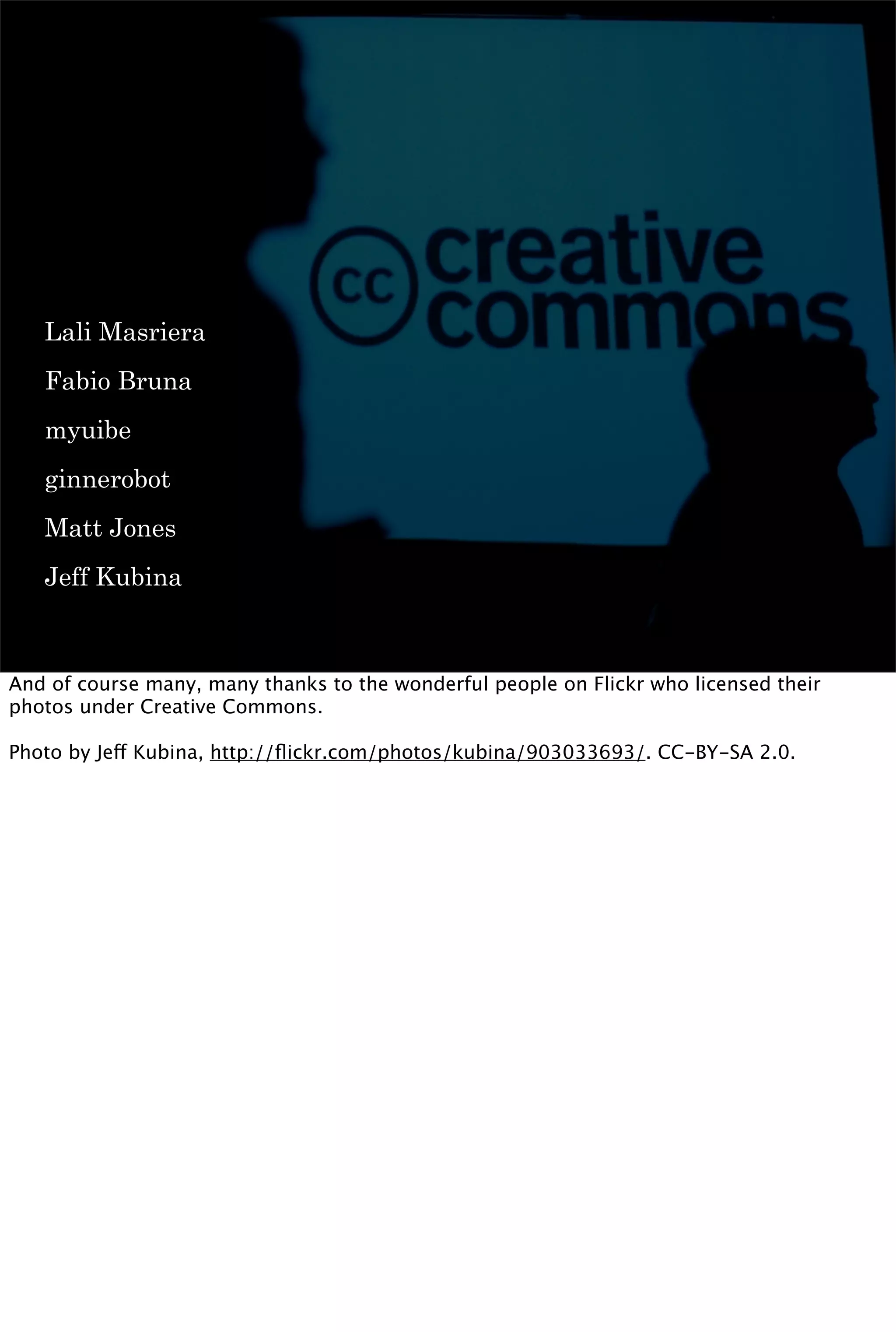 Lali Masriera
   Fabio Bruna
   myuibe
   ginnerobot
   Matt Jones
   Jeff Kubina



And of course many, many thanks to the wonderful people on Flickr who licensed their
photos under Creative Commons.

Photo by Jeff Kubina, http://ﬂickr.com/photos/kubina/903033693/. CC-BY-SA 2.0.
 