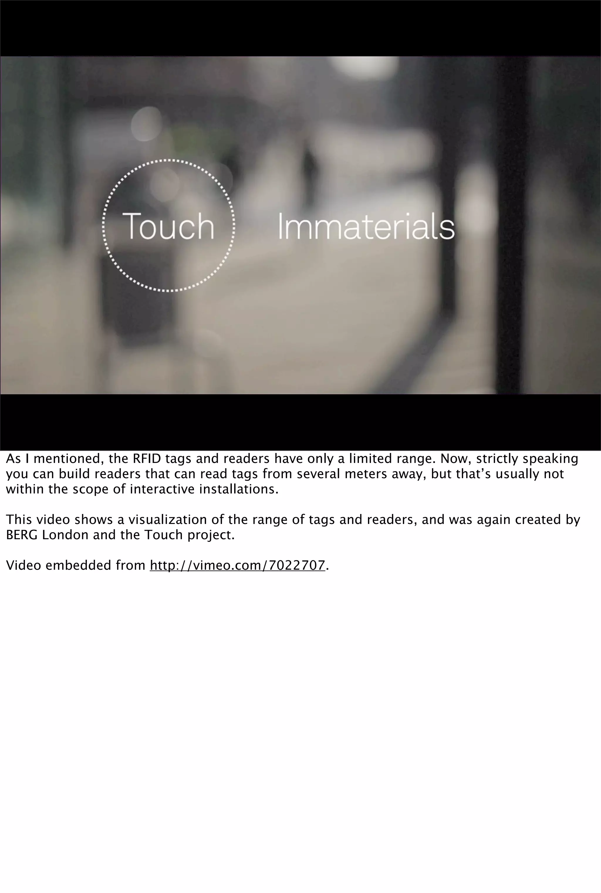 As I mentioned, the RFID tags and readers have only a limited range. Now, strictly speaking
you can build readers that can read tags from several meters away, but that’s usually not
within the scope of interactive installations.

This video shows a visualization of the range of tags and readers, and was again created by
BERG London and the Touch project.

Video embedded from http://vimeo.com/7022707.
 