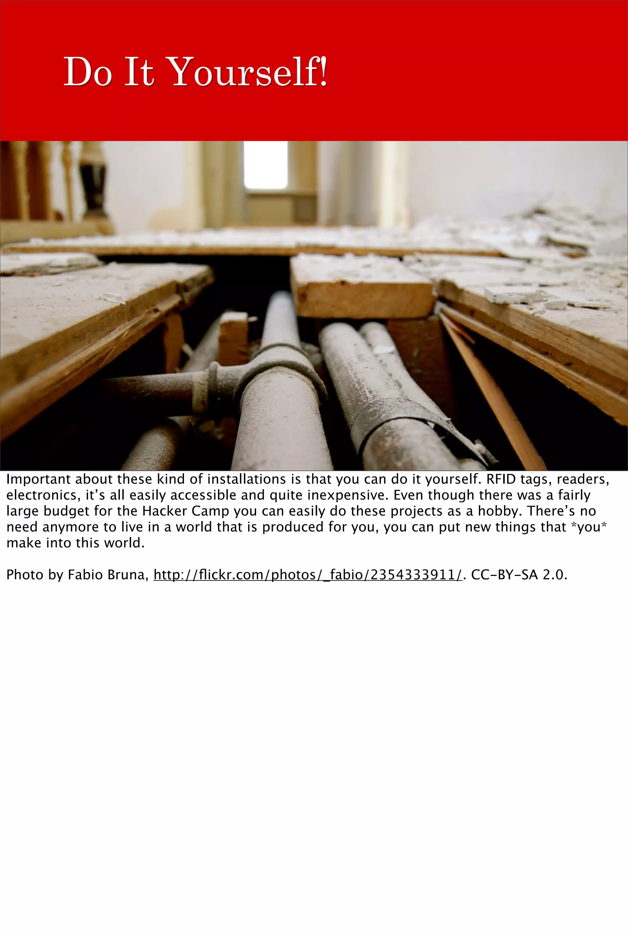 Do It Yourself!




Important about these kind of installations is that you can do it yourself. RFID tags, readers,
electronics, it’s all easily accessible and quite inexpensive. Even though there was a fairly
large budget for the Hacker Camp you can easily do these projects as a hobby. There’s no
need anymore to live in a world that is produced for you, you can put new things that *you*
make into this world.

Photo by Fabio Bruna, http://ﬂickr.com/photos/_fabio/2354333911/. CC-BY-SA 2.0.
 