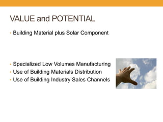 VALUE and POTENTIAL 
•Building Material plus Solar Component 
•Specialized Low Volumes Manufacturing 
•Use of Building Materials Distribution 
•Use of Building Industry Sales Channels  