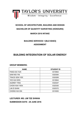 SCHOOL OF ARCHITECTURE, BUILDING AND DESIGN
BACHELOR OF QUANTITY SURVEYING (HONOURS)
MARCH 2016 INTAKE
BUILDING SERVICES 1 [BLD 60403]
ASSIGNMENT
BUILDING INTEGRATION OF SOLAR ENERGY
GROUP MEMBERS:
NAME STUDENT ID
PANG KAI YUN 0319802
SAM WEI YIN 0320364
TRACE GEW YEE 0320269
YEO KAI WEN 0319844
AUDREY TING 0320247
CHOW KAH YIEN 0320300
LIM ZI SHAN 0320372
CHONG HUI XIN 0319363
LECTURER: MS. LIM TZE SHWAN
SUBMISSION DATE : 28 JUNE 2016
 