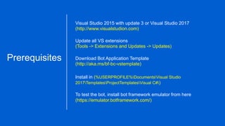 Visual Studio 2015 with update 3 or Visual Studio 2017
(http://www.visualstudion.com)
Update all VS extensions
(Tools -> Extensions and Updates -> Updates)
Prerequisites Download Bot Application Template
(http://aka.ms/bf-bc-vstemplate)
Install in (%USERPROFILE%DocumentsVisual Studio
2017TemplatesProjectTemplatesVisual C#)
To test the bot, install bot framework emulator from here
(https://emulator.botframework.com/)
 