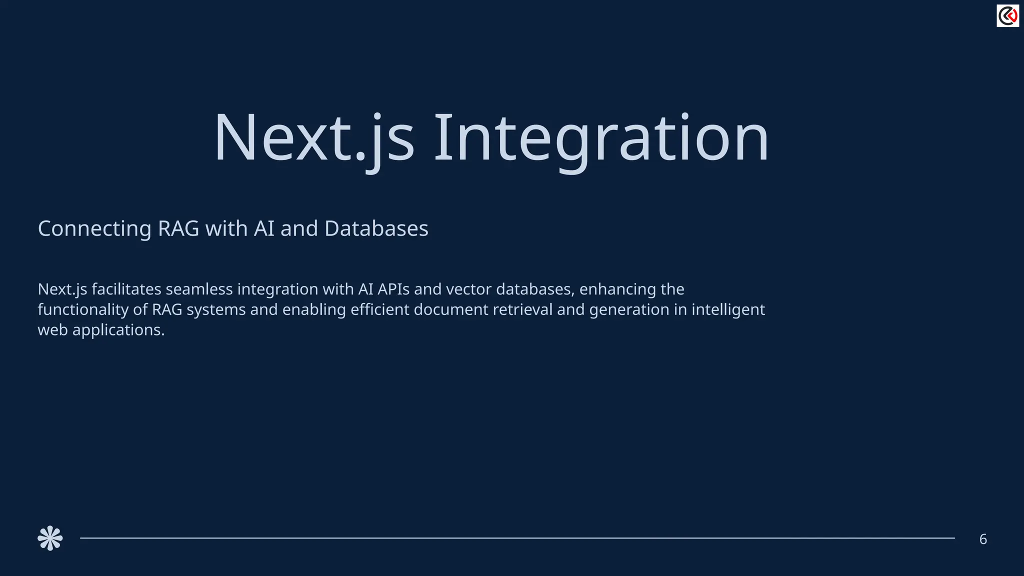 Next.js Integration
Connecting RAG with AI and Databases
Next.js facilitates seamless integration with AI APIs and vector databases, enhancing the
functionality of RAG systems and enabling efficient document retrieval and generation in intelligent
web applications.
6
 