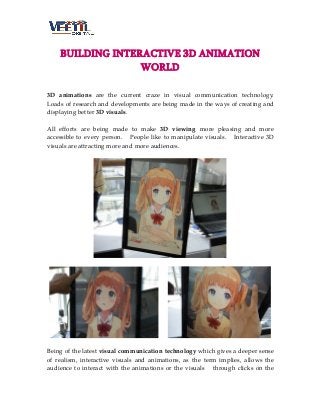 BUILDING INTERACTIVE 3D ANIMATION
WORLD
3D animations are the current craze in visual communication technology.
Loads of research and developments are being made in the ways of creating and
displaying better 3D visuals.
All efforts are being made to make 3D viewing more pleasing and more
accessible to every person. People like to manipulate visuals. Interactive 3D
visuals are attracting more and more audiences.

Being of the latest visual communication technology which gives a deeper sense
of realism, interactive visuals and animations, as the term implies, allows the
audience to interact with the animations or the visuals through clicks on the

 