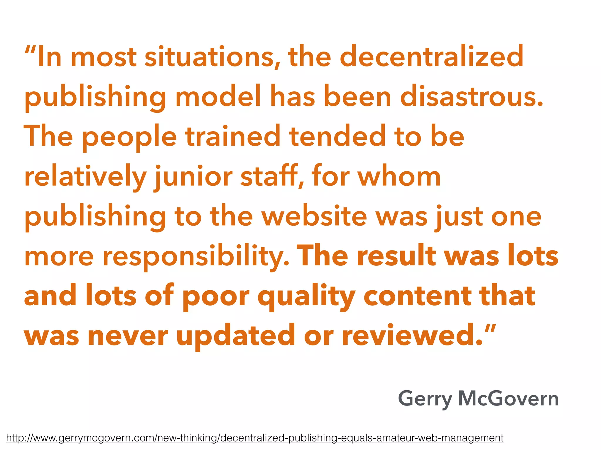 “In most situations, the decentralized
publishing model has been disastrous.
The people trained tended to be
relatively junior staff, for whom
publishing to the website was just one
more responsibility. The result was lots
and lots of poor quality content that
was never updated or reviewed.”
Gerry McGovern
http://www.gerrymcgovern.com/new-thinking/decentralized-publishing-equals-amateur-web-management
 
