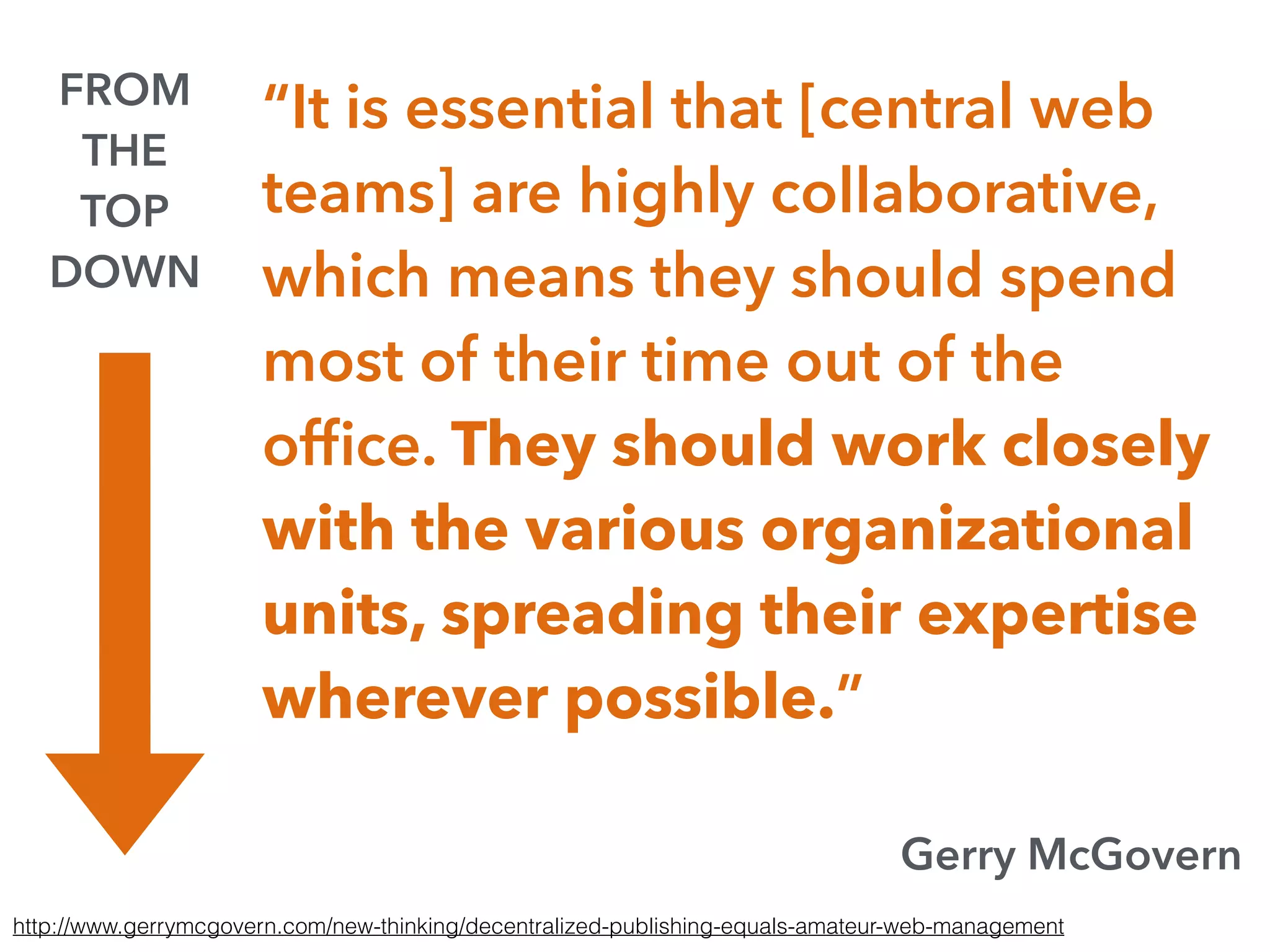 “It is essential that [central web
teams] are highly collaborative,
which means they should spend
most of their time out of the
ofﬁce. They should work closely
with the various organizational
units, spreading their expertise
wherever possible.”
Gerry McGovern
http://www.gerrymcgovern.com/new-thinking/decentralized-publishing-equals-amateur-web-management
FROM
THE
TOP
DOWN
 