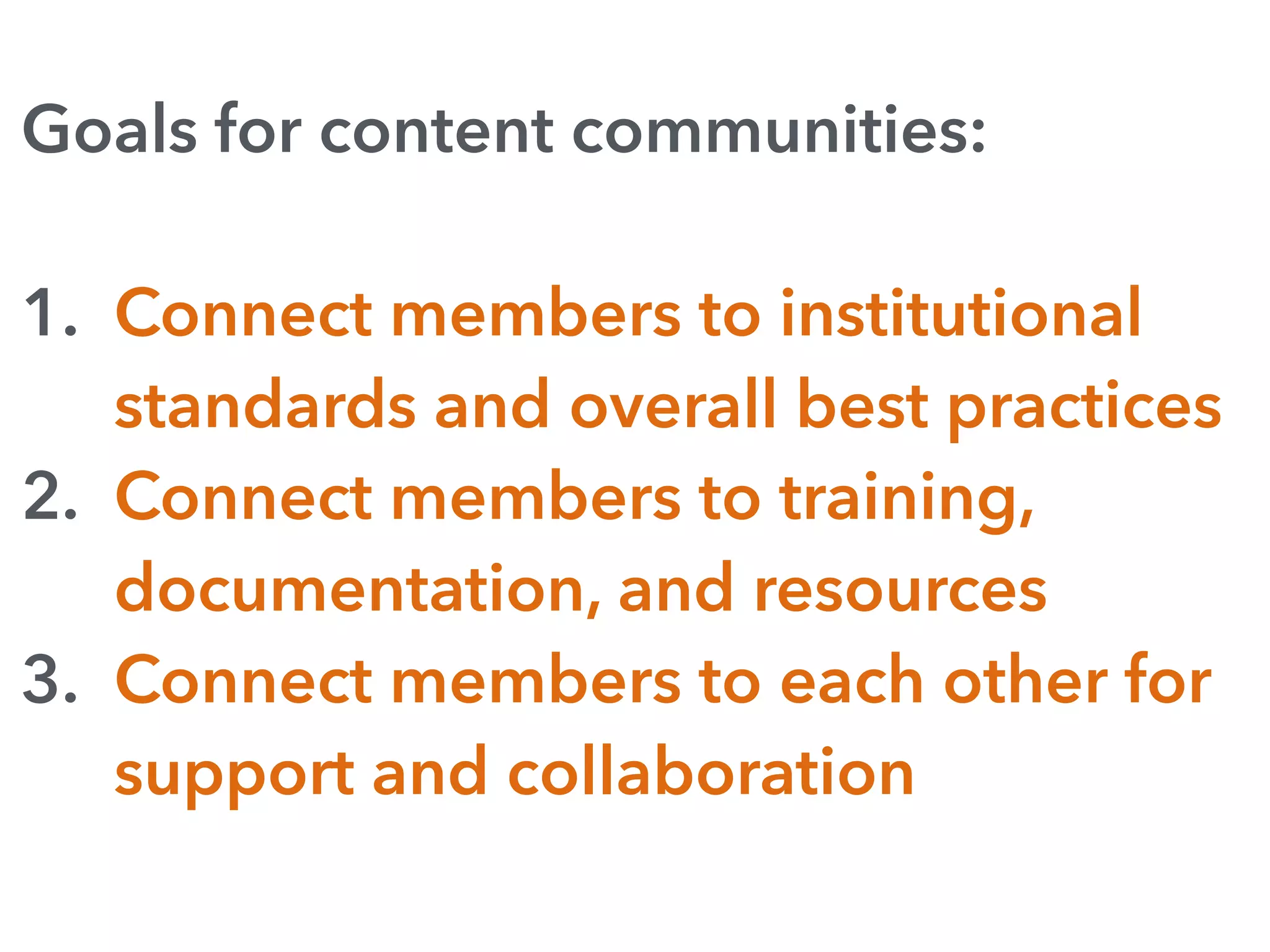 Goals for content communities:
1. Connect members to institutional
standards and overall best practices
2. Connect members to training,
documentation, and resources
3. Connect members to each other for
support and collaboration
 