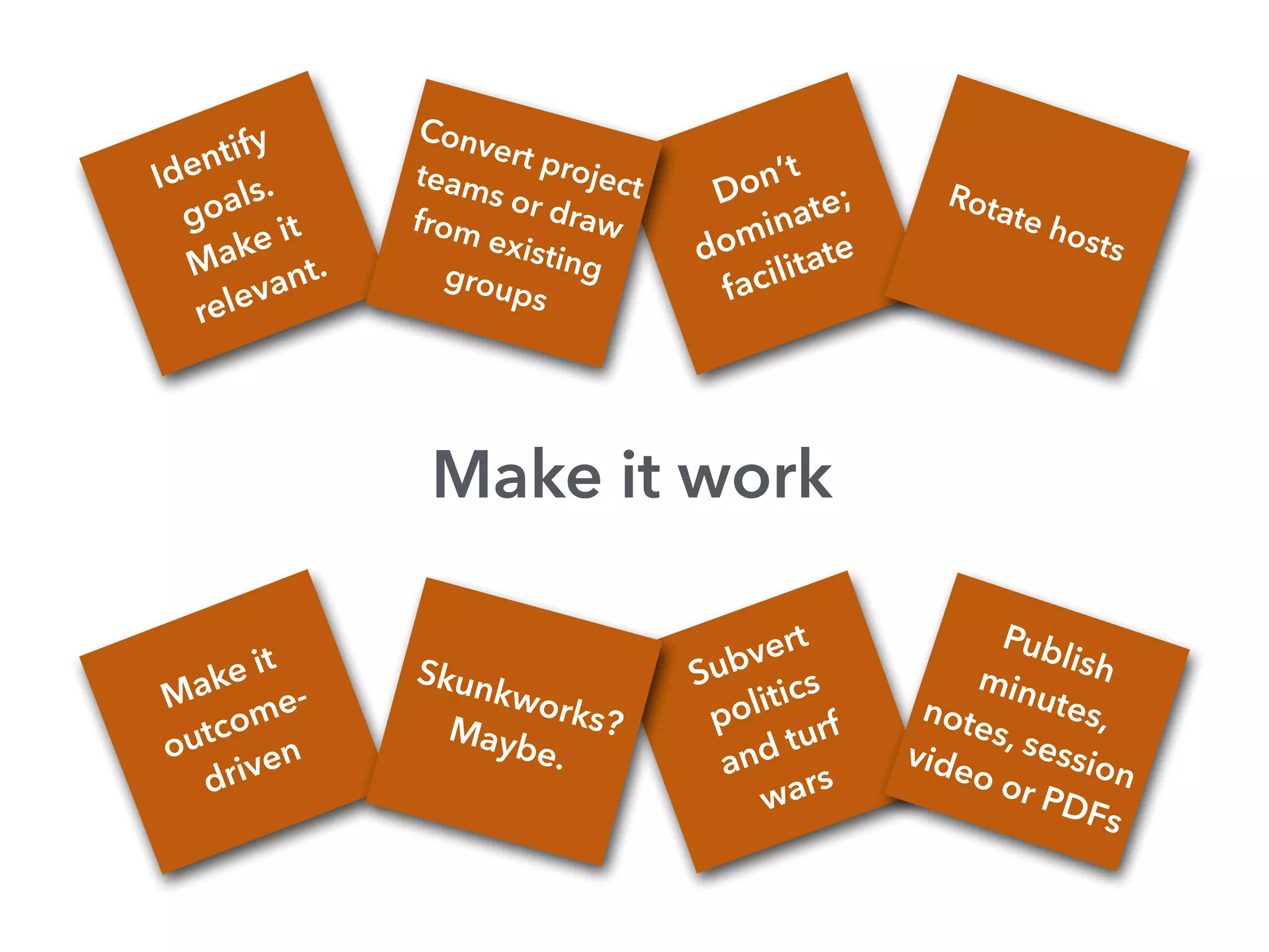 Subvert
politics
and turf
wars
Don’t
dominate;
facilitate
Make it work
Identify
goals.
Make it
relevant.
Convert projectteams or drawfrom existinggroups
Rotate hosts
Make it
outcome-
driven
Skunkworks?Maybe.
Publishminutes,notes, session
video or PDFs
 