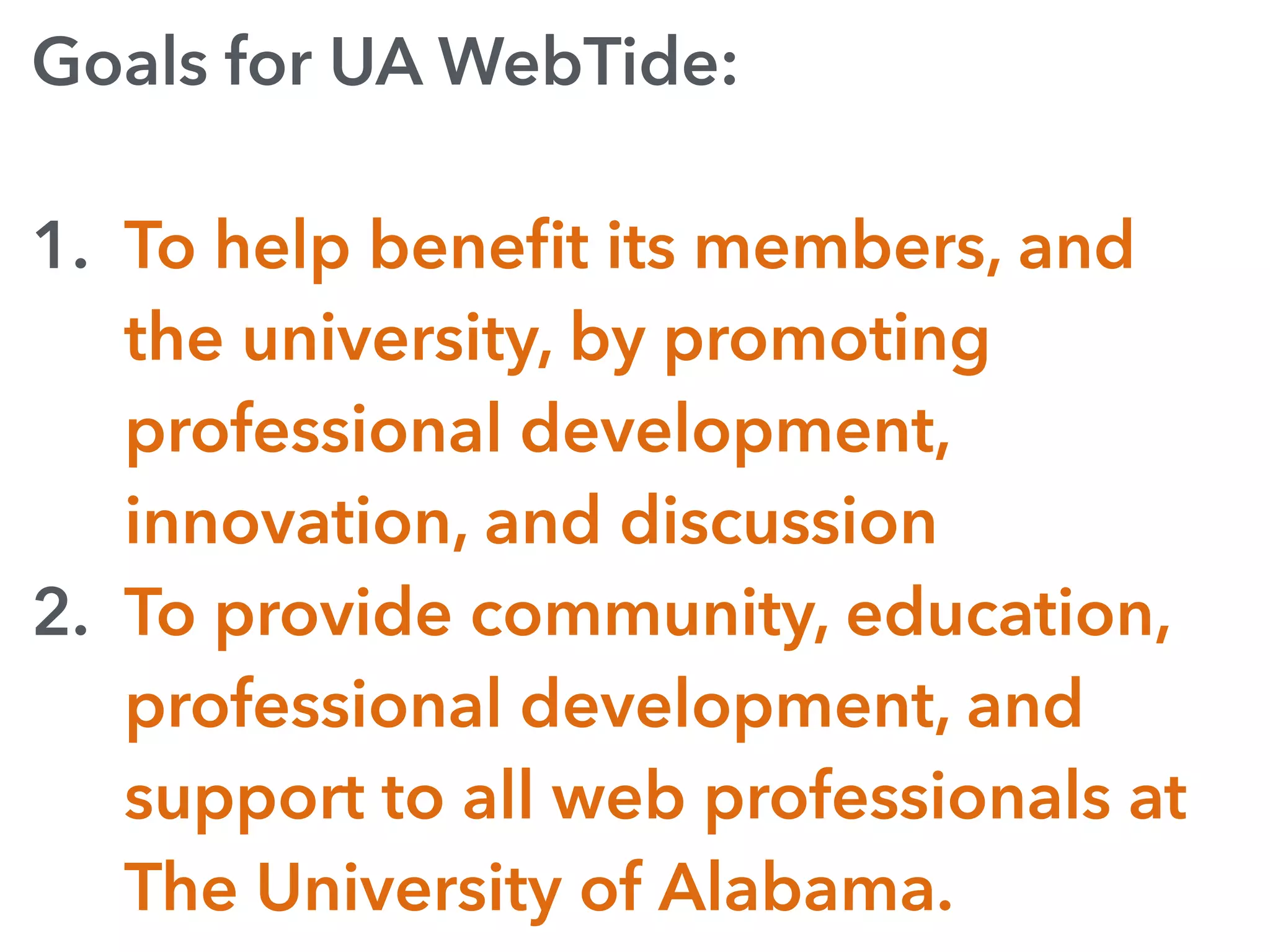 Goals for UA WebTide:
1. To help beneﬁt its members, and
the university, by promoting
professional development,
innovation, and discussion
2. To provide community, education,
professional development, and
support to all web professionals at
The University of Alabama.
 