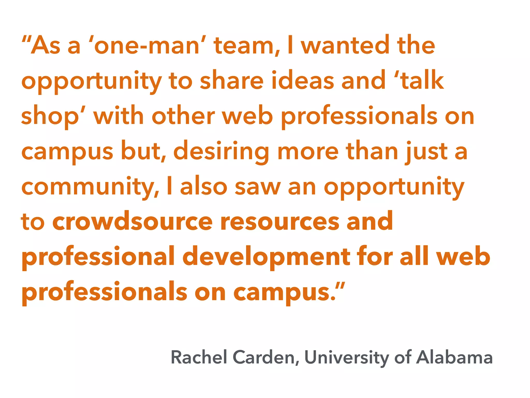 “As a ‘one-man’ team, I wanted the
opportunity to share ideas and ‘talk
shop’ with other web professionals on
campus but, desiring more than just a
community, I also saw an opportunity
to crowdsource resources and
professional development for all web
professionals on campus.”
Rachel Carden, University of Alabama
 