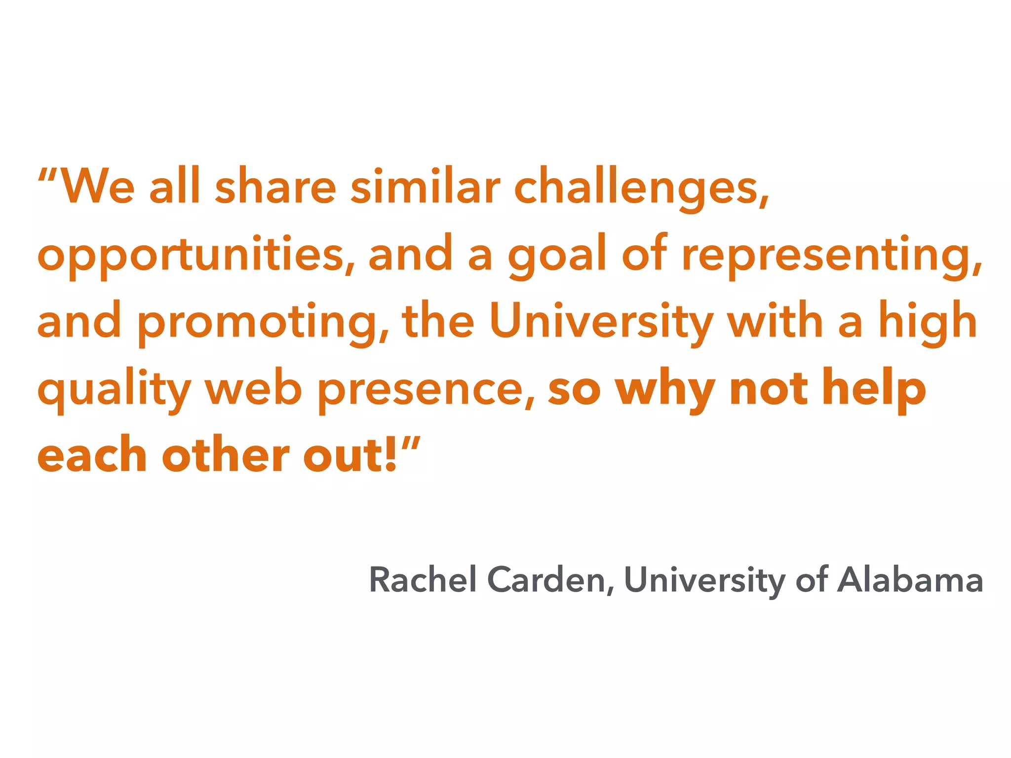 “We all share similar challenges,
opportunities, and a goal of representing,
and promoting, the University with a high
quality web presence, so why not help
each other out!”
Rachel Carden, University of Alabama
 