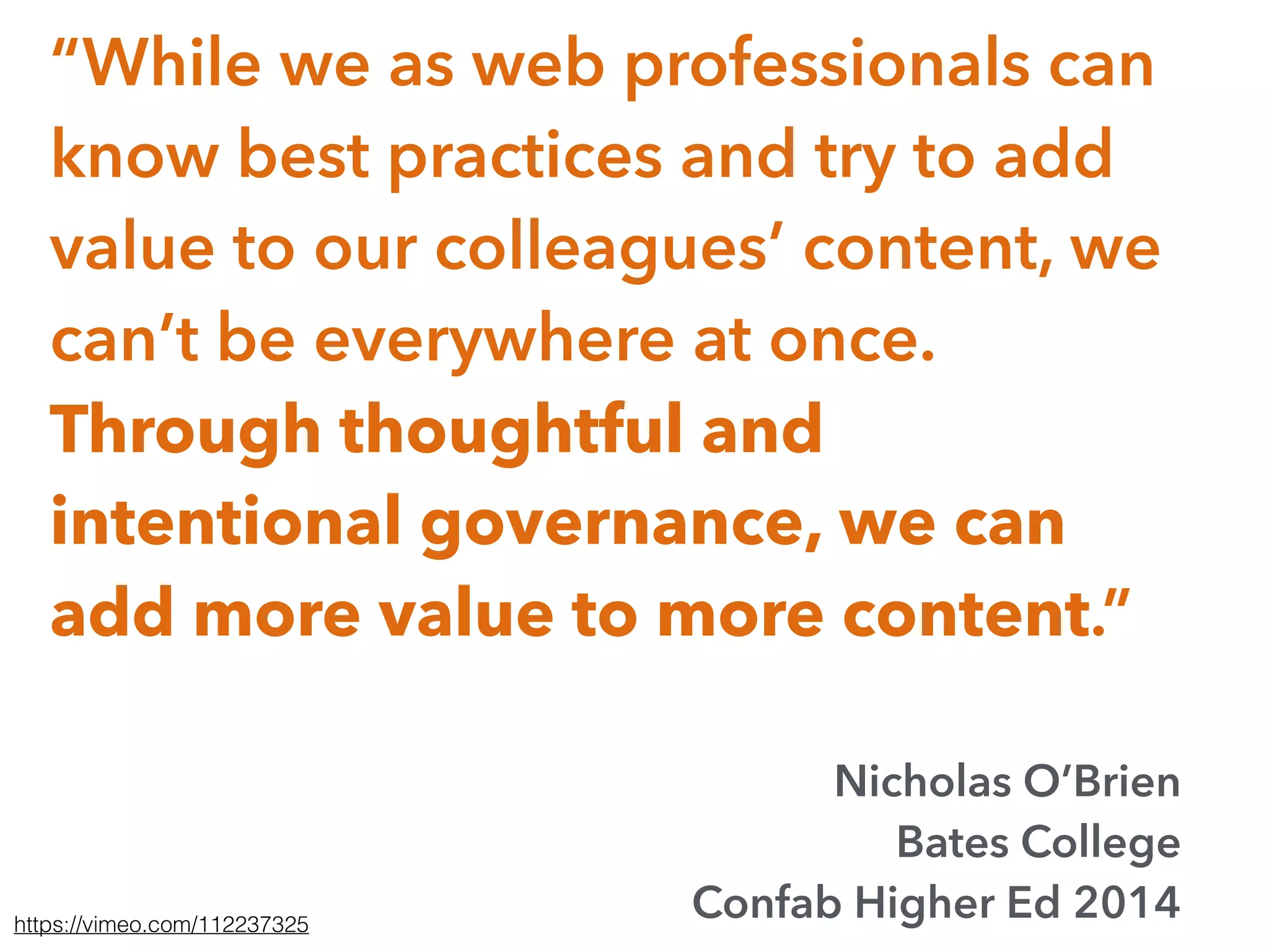 “While we as web professionals can
know best practices and try to add
value to our colleagues’ content, we
can’t be everywhere at once.
Through thoughtful and
intentional governance, we can
add more value to more content.”
Nicholas O’Brien
Bates College
Confab Higher Ed 2014https://vimeo.com/112237325
 