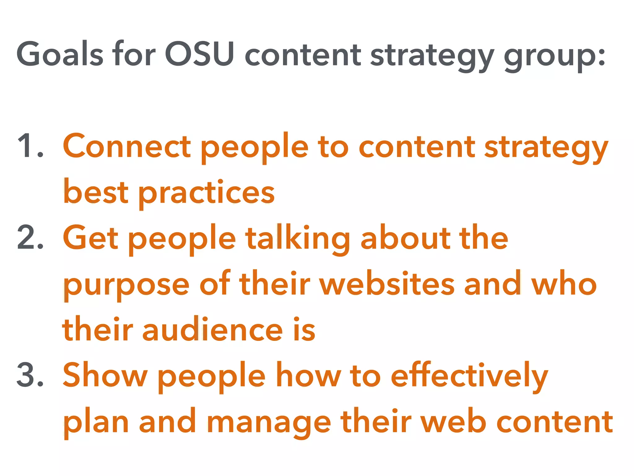 Goals for OSU content strategy group:
1. Connect people to content strategy
best practices
2. Get people talking about the
purpose of their websites and who
their audience is
3. Show people how to effectively
plan and manage their web content
 