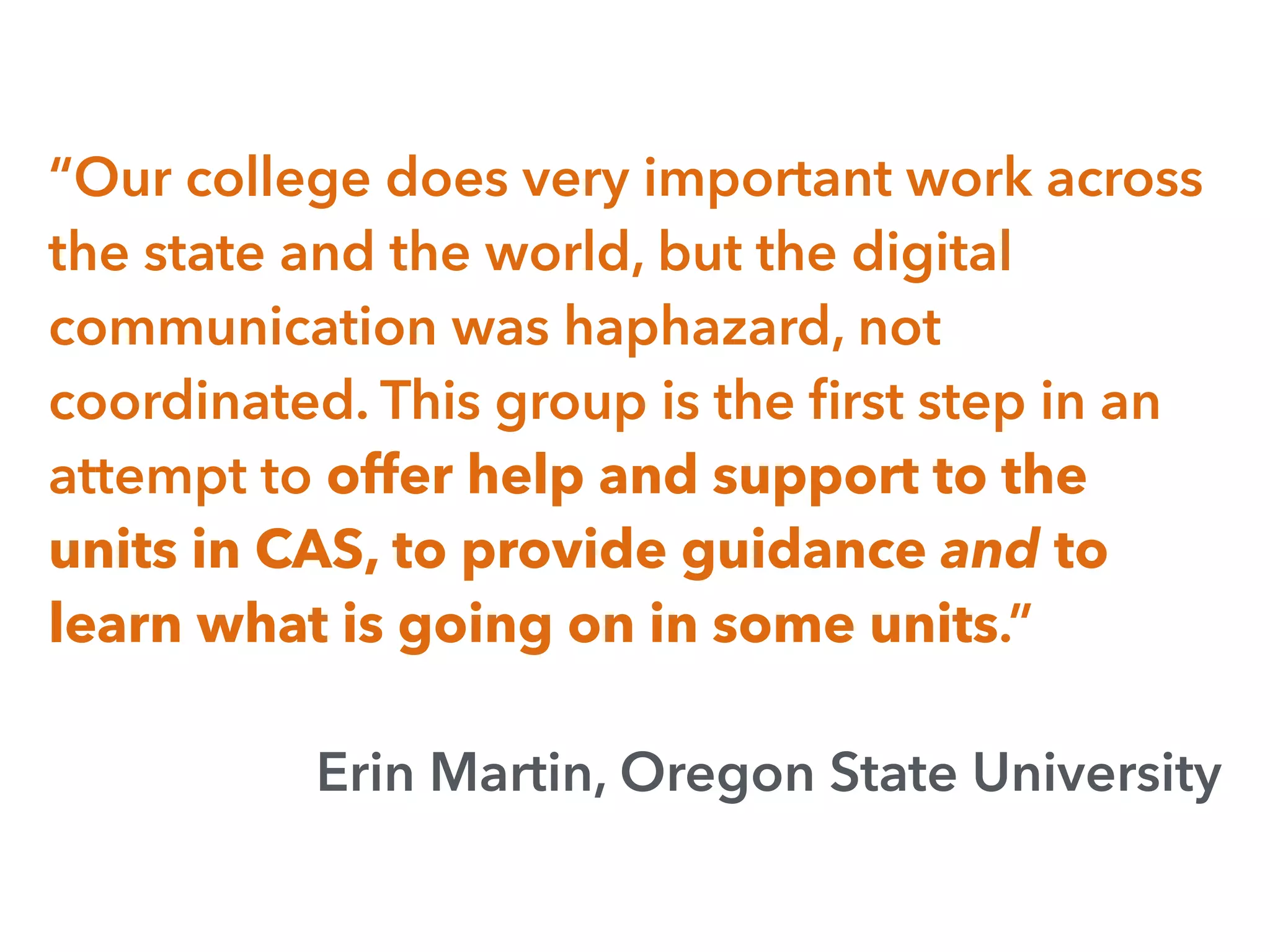 “Our college does very important work across
the state and the world, but the digital
communication was haphazard, not
coordinated. This group is the ﬁrst step in an
attempt to offer help and support to the
units in CAS, to provide guidance and to
learn what is going on in some units.”
Erin Martin, Oregon State University
 