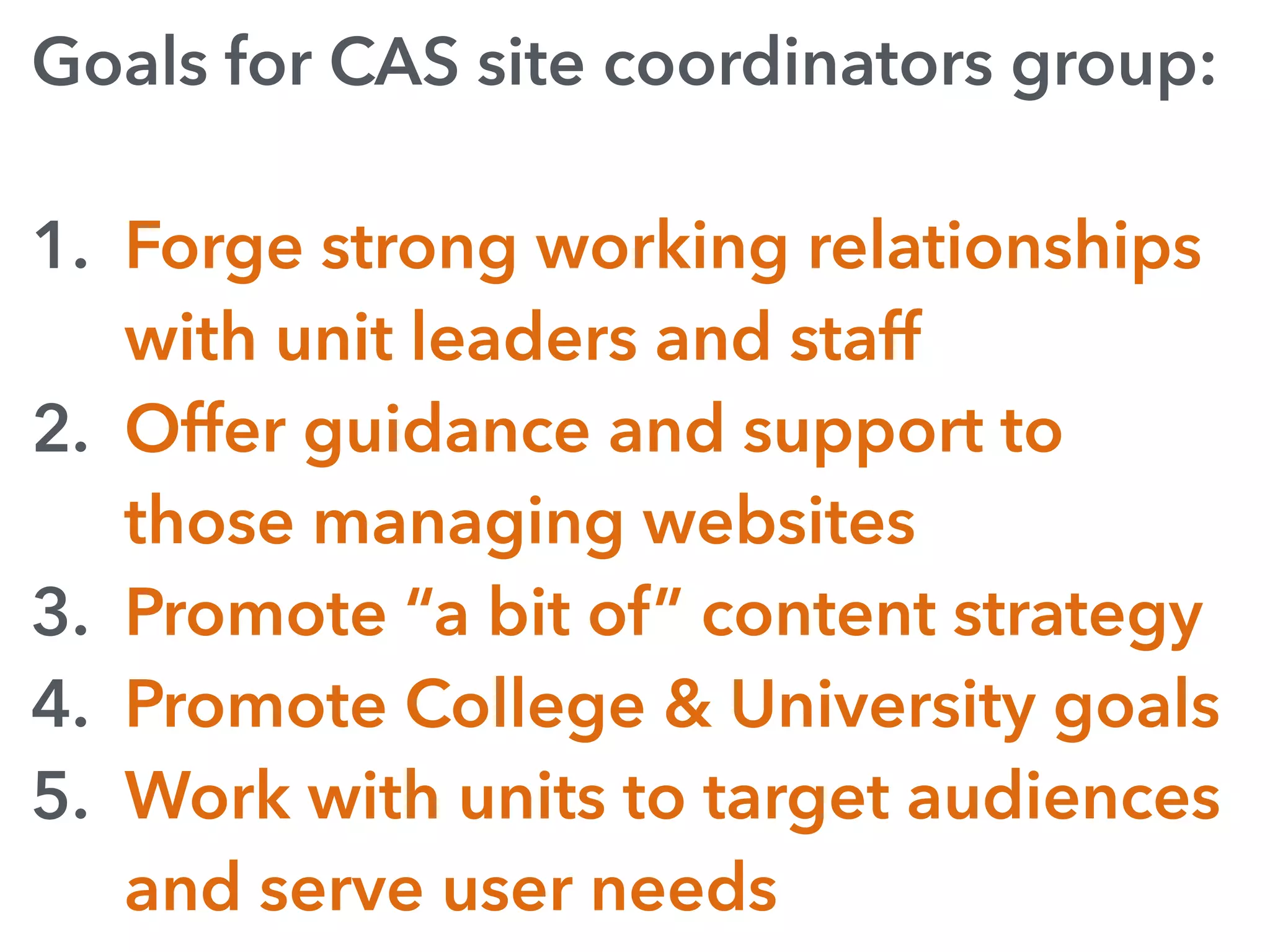 Goals for CAS site coordinators group:
1. Forge strong working relationships
with unit leaders and staff
2. Offer guidance and support to
those managing websites
3. Promote “a bit of” content strategy
4. Promote College & University goals
5. Work with units to target audiences
and serve user needs
 