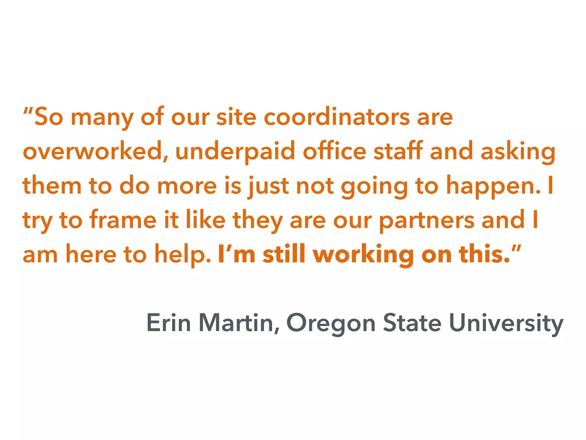 “So many of our site coordinators are
overworked, underpaid ofﬁce staff and asking
them to do more is just not going to happen. I
try to frame it like they are our partners and I
am here to help. I’m still working on this.”
Erin Martin, Oregon State University
 