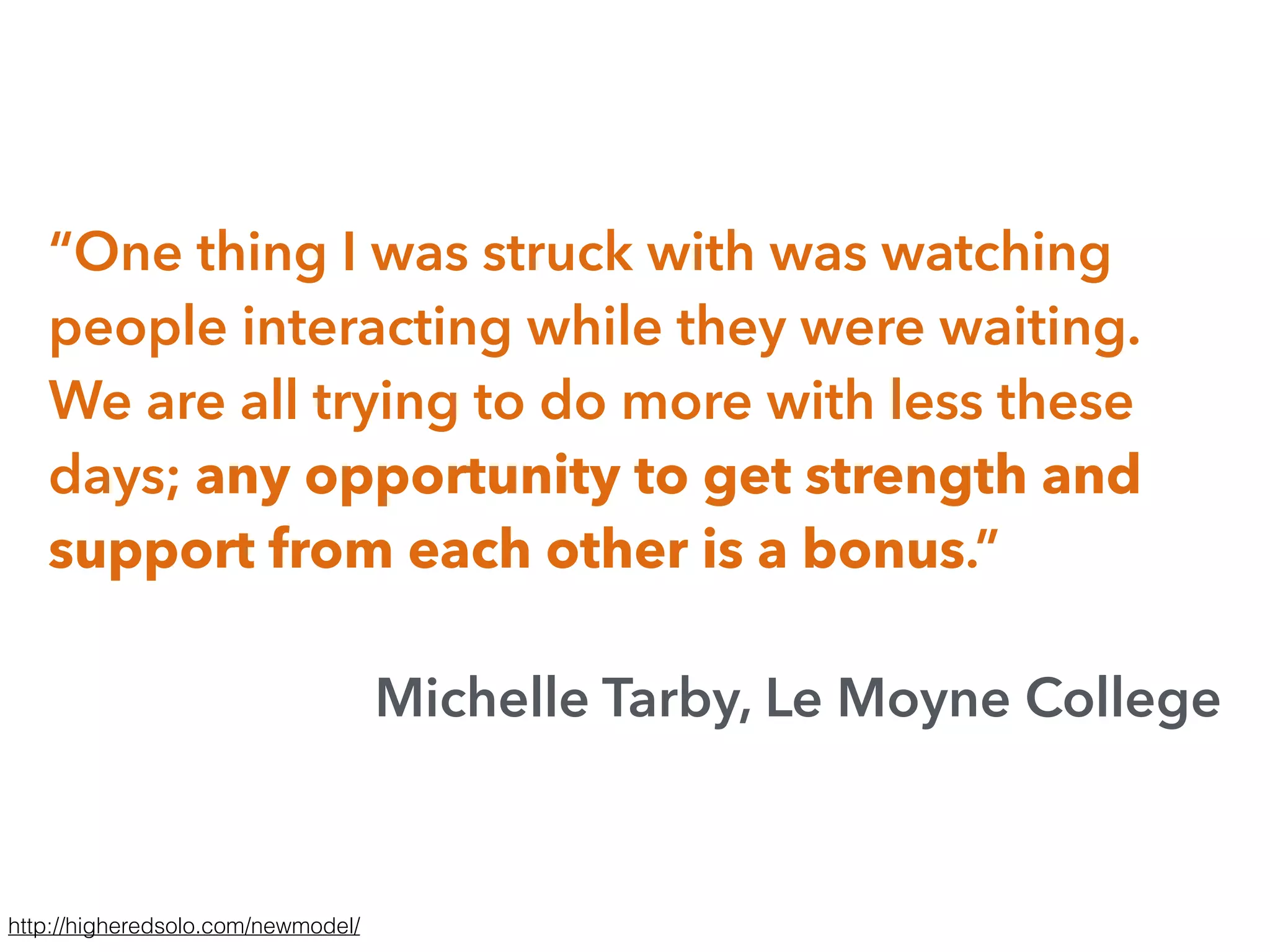 “One thing I was struck with was watching
people interacting while they were waiting.
We are all trying to do more with less these
days; any opportunity to get strength and
support from each other is a bonus.”
Michelle Tarby, Le Moyne College
http://higheredsolo.com/newmodel/
 