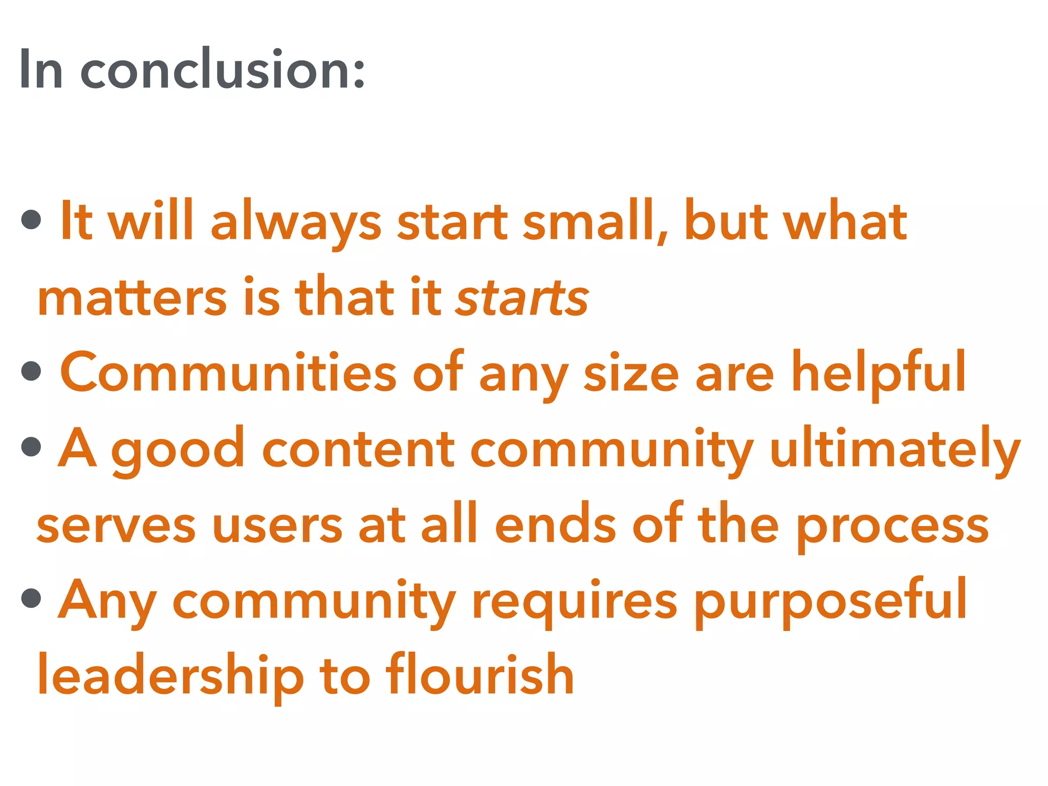 In conclusion:
• It will always start small, but what
matters is that it starts
• Communities of any size are helpful
• A good content community ultimately
serves users at all ends of the process
• Any community requires purposeful
leadership to ﬂourish
 
