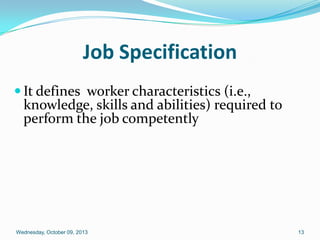 Job Specification
 It defines worker characteristics (i.e.,
knowledge, skills and abilities) required to
perform the job competently
Wednesday, October 09, 2013 13
 