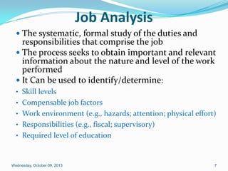 Job Analysis
 The systematic, formal study of the duties and
responsibilities that comprise the job
 The process seeks to obtain important and relevant
information about the nature and level of the work
performed
 It Can be used to identify/determine:
• Skill levels
• Compensable job factors
• Work environment (e.g., hazards; attention; physical effort)
• Responsibilities (e.g., fiscal; supervisory)
• Required level of education
Wednesday, October 09, 2013 7
 