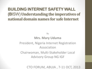 BUILDING INTERNET SAFETY WALL
(BISW) Understanding the imperatives of
national domain names for safe Internet

By

Mrs. Mary Uduma
President, Nigeria Internet Registration
Association
Chairwoman, Multi-Stakeholder Local
Advisory Group NG IGF
CTO FORUM, ABUJA , 7-11 OCT, 2013

 