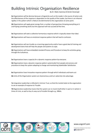 Building Intrinsic Organisation Resilience
www.orgcmf.com
By Dr. Myles Sweeney & Declan Kavanagh
2a Organizations will be decisive because a Singularity such as the Leader is the source of action and,
the effectiveness of the response is dependent on the quality of the Leader, but there is an inherent
rigidity in this pattern which is likely to be detrimental to the organization at some point.
2b Organizations will apply great energy from a number of perspectives throwing everything at it
and hoping something works but this approach will not succeed all the time.
3a Organizations will seek a collective harmonious response which is typically slower than ideal.
3b Organizations will have an emotional response pattern that will lead to confusion.
4a Organizations will see trouble as a Learning opportunity and/or have a good deal of training and
development done that will help the people and systems to cope.
4b Organizations will have embedded standard Process and Procedure to keep the activities going
through the turbulence.
5a Organisations have a capacity for a dynamic response pattern by everyone.
5b Organisations have a dynamic response pattern systemically from people and process and
procedure to keep the system adapting to change and maintaining Stakeholder Satisfaction.
6a Organisations have Innovative response pattern through which Individuals and teams act
6b Units of the Organisation system are Autonomous and turn adversity into advantage.
7a Integrative Leadership is reflected in Intrinsic Trust, so that the market looks to the organization
to set an example of response to Trouble.
7b Regenerative Leadership means that the system can re-invent itself either in part or in whole in
times of crisis, as well as buy its way out of trouble through e.g., M&As.
 