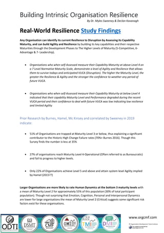 Building Intrinsic Organisation Resilience
www.orgcmf.com
By Dr. Myles Sweeney & Declan Kavanagh
Real-World Resilience Study Findings
Any Organisation can identify its current Resilience to Disruption by Assessing its Capability
Maturity, and can build Agility and Resilience by building its key capabilities and their respective
Maturities through the Development Phases to The Higher Levels of Maturity (5-Competitive, 6-
Advantage & 7- Leadership).
• Organisations who when self-Assessed measure their Capability Maturity at above Level 4 on
a 7 Level Normative Maturity Scale, demonstrate a level of Agility and Resilience that allows
them to survive todays and anticipated VUCA (Disruption). The higher the Maturity Level, the
greater the Resilience & Agility and the stronger the confidence to weather any period of
future VUCA.
• Organisations who when self-Assessed measure their Capability Maturity at below Level 4
indicated that their capability Maturity Level and Performance degraded during the recent
VUCA period and their confidence to deal with future VUCA was low indicating low resilience
and limited Agility
Prior Research by Burnes, Hamel, Mc Kinsey and correlated by Sweeney in 2019
indicate:
• 51% of Organisations are trapped at Maturity Level 3 or below, thus explaining a significant
contributor to the Historic High Change Failure rates (70%+ Burnes 2016). Though this
Survey finds the number is less at 35%
• 27% of organisations reach Maturity Level 4-Operational (Often referred to as Bureaucratic)
and fail to progress to higher levels.
• Only 22% of Organisations achieve Level 5 and above and attain system level Agility implied
by Hamel (2015??)
Larger Organisations are more likely to rate Human Dynamics at the bottom 3 maturity levels with
a mean of Maturity Level 2 for approximately 55% of this population (30% of total participant
population). Though not surprising that Emotion, Cognition, Personal and Interpersonal Dynamics
are lower for large organisations the mean of Maturity Level 2 (Critical) suggests some significant risk
factors exist for these organisations.
 