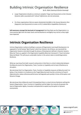 Building Intrinsic Organisation Resilience
www.orgcmf.com
By Dr. Myles Sweeney & Declan Kavanagh
• Larger Organisation should as a minimum complete Triage Level Assessment on the 4 Human
Dynamics often associated with ‘Cultural’ deficiencies, but not exclusively.
• For those organisations that are aware of potential shortfalls in the Human Dynamics then
Diagnostic Level Assessment on some or all 21 related Micro Capabilities (Constructs)
Self-awareness amongst the top levels of management that they likely see the Organisation in a
more positive light than the lower levels and that Resilience and Agility may not be as they might
have expected.
Intrinsic Organisation Resilience
Intrinsic Organisation resilience building is a process of Organisation Learning & Development. As
opposed to ‘Cut & Pasting’ ‘Best Practice’ which has inherent risk of failure, we now build the
Organisation Systems internally through the phases of Development defined in Dynamic Systems
Maturity Theory as applied in the Organisation Capability Maturity Framework’s 7-level normative
Maturity Model. This will assure sustainable traction in the actions taken to build Organisation
Resilience.
What we now know from both research and practice is that there is a direct relationship between
the Maturity Level of an Organisation, Team, Function or Capability and its level of Resilience to
disruption.
We also know that if an Organisation, Team, Function or Capability measures at Maturity Level 3 or
below, it has limited or no resilience so the Target Maturity Level must be a minimum of Level 4
(Operational) or above otherwise performance will degrade quite quickly in times of Disruption and
Dynamic Change.
We also know that at Maturity Level 5 (Competitive) there is a level intrinsic Resilience withing the
System (Organisation, Team, Function or Capability) and the higher the maturity the greater the
level of Organisation Agility, Innovation and potential to exploit any Disruption or Dynamic
environment.
 
