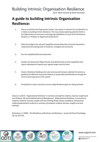 Building Intrinsic Organisation Resilience
www.orgcmf.com
By Dr. Myles Sweeney & Declan Kavanagh
A guide to building intrinsic Organisation
Resilience:
1. Discuss and Define the Organisation System, Sub-system or element for consideration as
it relates to building intrinsic Resilience. This may include exploring potential VUCA in
the Organisations environment and assigning probabilities to assist with Prioritization.
(Output is a ‘Problem or Opportunity Statement’)
2. Define & configure the relevant Capabilities whose Maturities should be Assessed to
understand the existing levels of resilience, strengths and constraints.
3. Run the Capability Maturity Assessment.
4. Analyse the Assessment Report Results and identify those priority Capabilities that
require development towards your agreed target maturity levels.
5. Create a Resilience Building action plan and execute that plan calibrate the actions as
guided by the Maturity Assessment Report to sequentially build Resilience through the
intrinsic learning process of the system.
6. Periodically re-assess maturity to assure target Resilience goals are being achieved.
Denyer, D. (2017). Organizational Resilience: A summary of academic evidence, business insights and
new thinking. BSI and Cranfield School of Management. [Organizational Resilience: A summary of
academic evidence, business insights and new thinking] (https://www.cranfield.ac.uk/som/case-
studies/organizational-resilience-a-summary-of-academic-evidence-business-insights-and-new-
thinking)
Richardson, G. (2002). The Metatheory of Resilience and Resiliency. Journal of Clinical Psychology,
58, (3), 307-321.
 