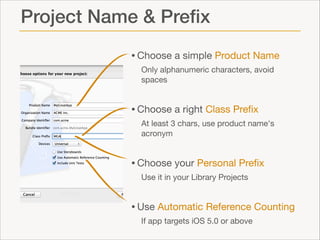 Project Name & Preﬁx
• Choose a simple Product Name

Only alphanumeric characters, avoid
spaces


• Choose a right Class Preﬁx

At least 3 chars, use product name's
acronym 


• Choose your Personal Preﬁx

Use it in your Library Projects


• Use Automatic Reference Counting

If app targets iOS 5.0 or above

 