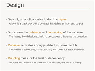 Design
• Typically an application is divided into layers

A layer is a black box with a contract that deﬁne an input and output


• To increase the cohesion and decoupling of the software

The layers, if well designed, help to decouple and increase the cohesion


• Cohesion indicates strongly related software module

it would be a subroutine, class or library with common responsibilities


• Coupling measure the level of dependency

between two software module, such as classes, functions or library

 
