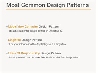 Most Common Design Patterns

• Model View Controller Design Pattern

It’s a fundamental design pattern in Objective-C.


• Singleton Design Pattern

For your information the AppDelegate is a singleton


• Chain Of Responsibility Design Pattern

Have you ever met the Next Responder or the First Responder?

 