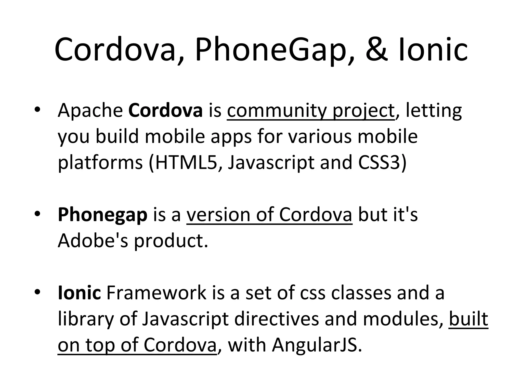Cordova, PhoneGap, & Ionic
• Apache Cordova is community project, letting
you build mobile apps for various mobile
platforms (HTML5, Javascript and CSS3)
• Phonegap is a version of Cordova but it's
Adobe's product.
• Ionic Framework is a set of css classes and a
library of Javascript directives and modules, built
on top of Cordova, with AngularJS.
 