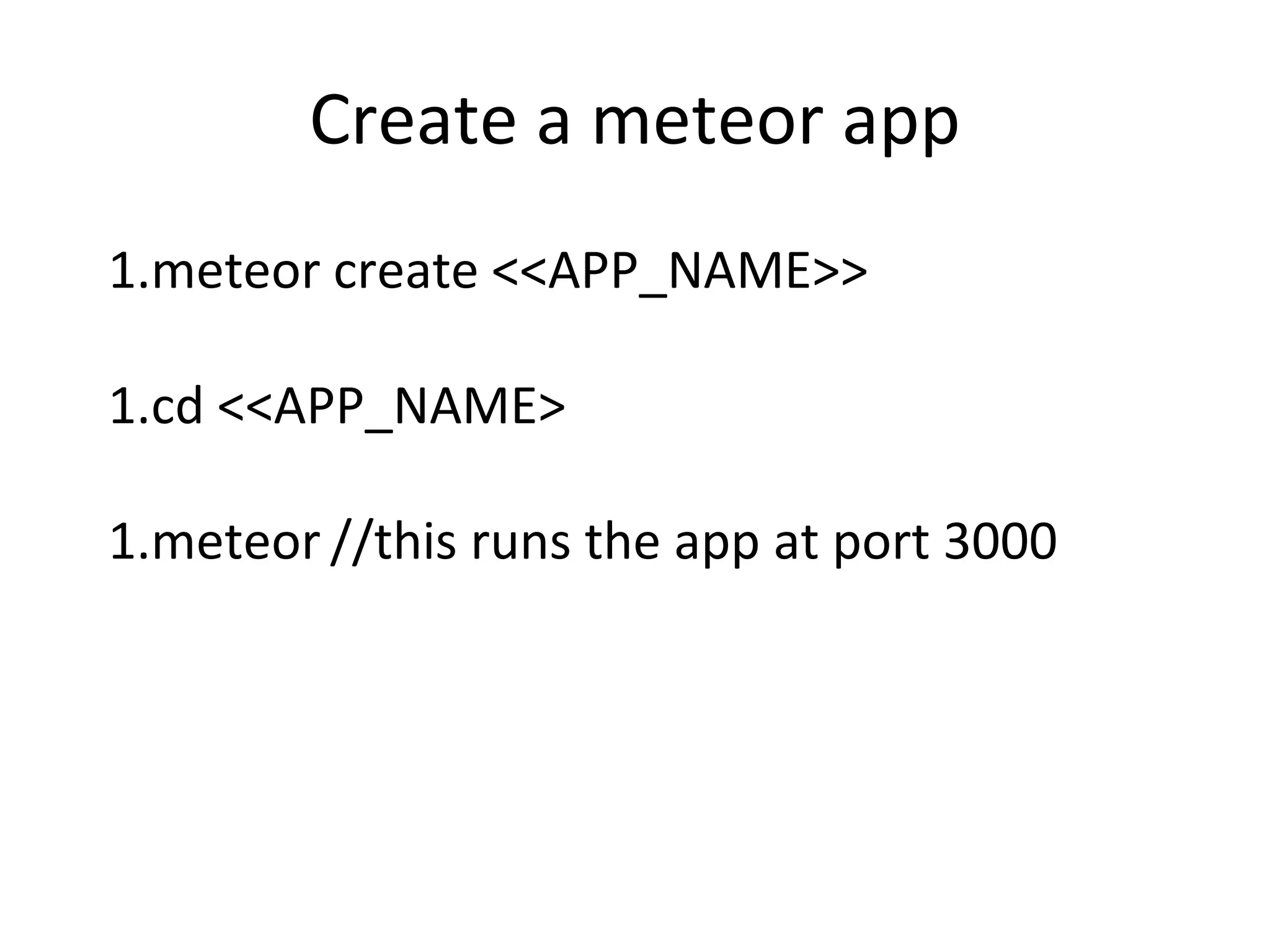 Create a meteor app
1.meteor create <<APP_NAME>>
1.cd <<APP_NAME>
1.meteor //this runs the app at port 3000
 