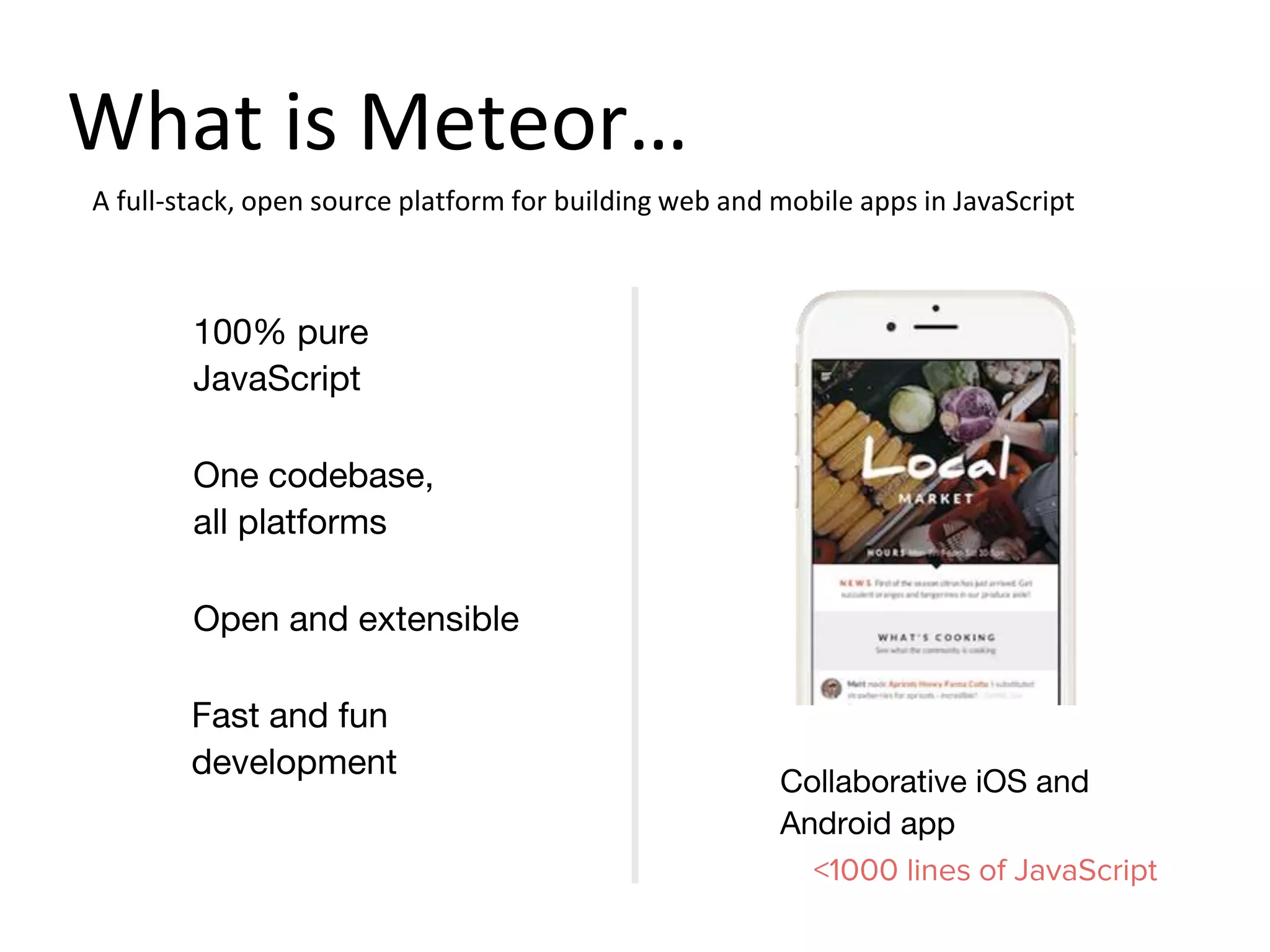 One codebase,
all platforms
Open and extensible
100% pure
JavaScript
Collaborative iOS and
Android app
<1000 lines of JavaScript
A full-stack, open source platform for building web and mobile apps in JavaScript
Fast and fun
development
What is Meteor…
 