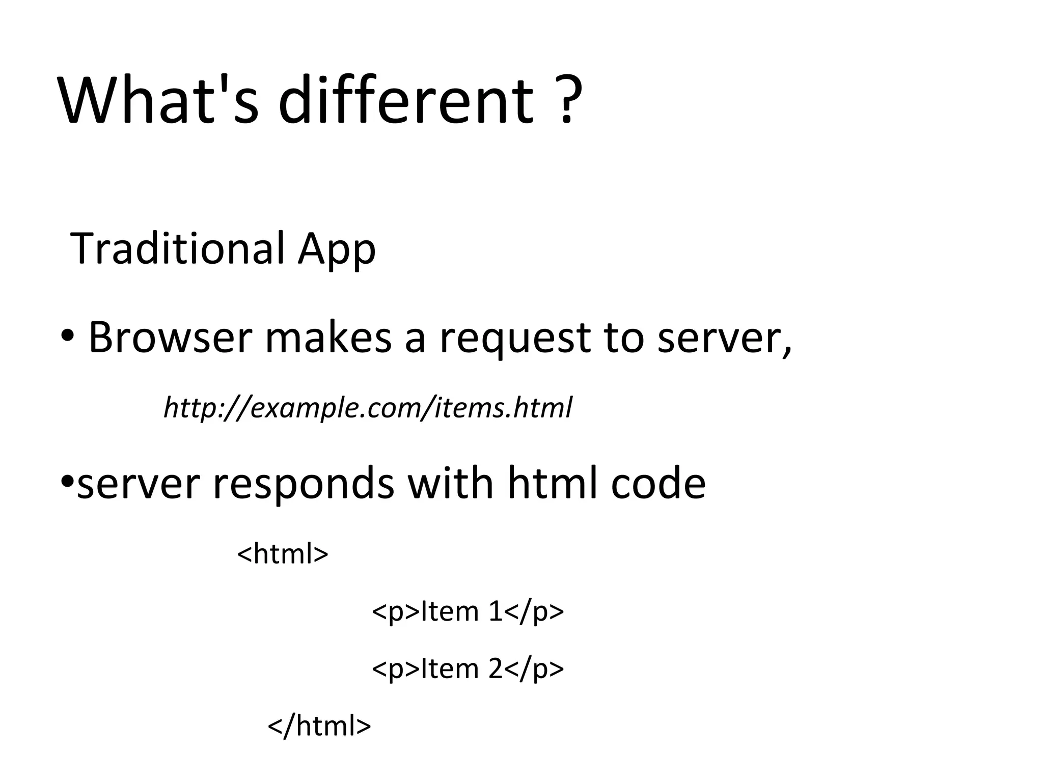 What's different ?
Traditional App
• Browser makes a request to server,
http://example.com/items.html
•server responds with html code
<html>
<p>Item 1</p>
<p>Item 2</p>
</html>
 