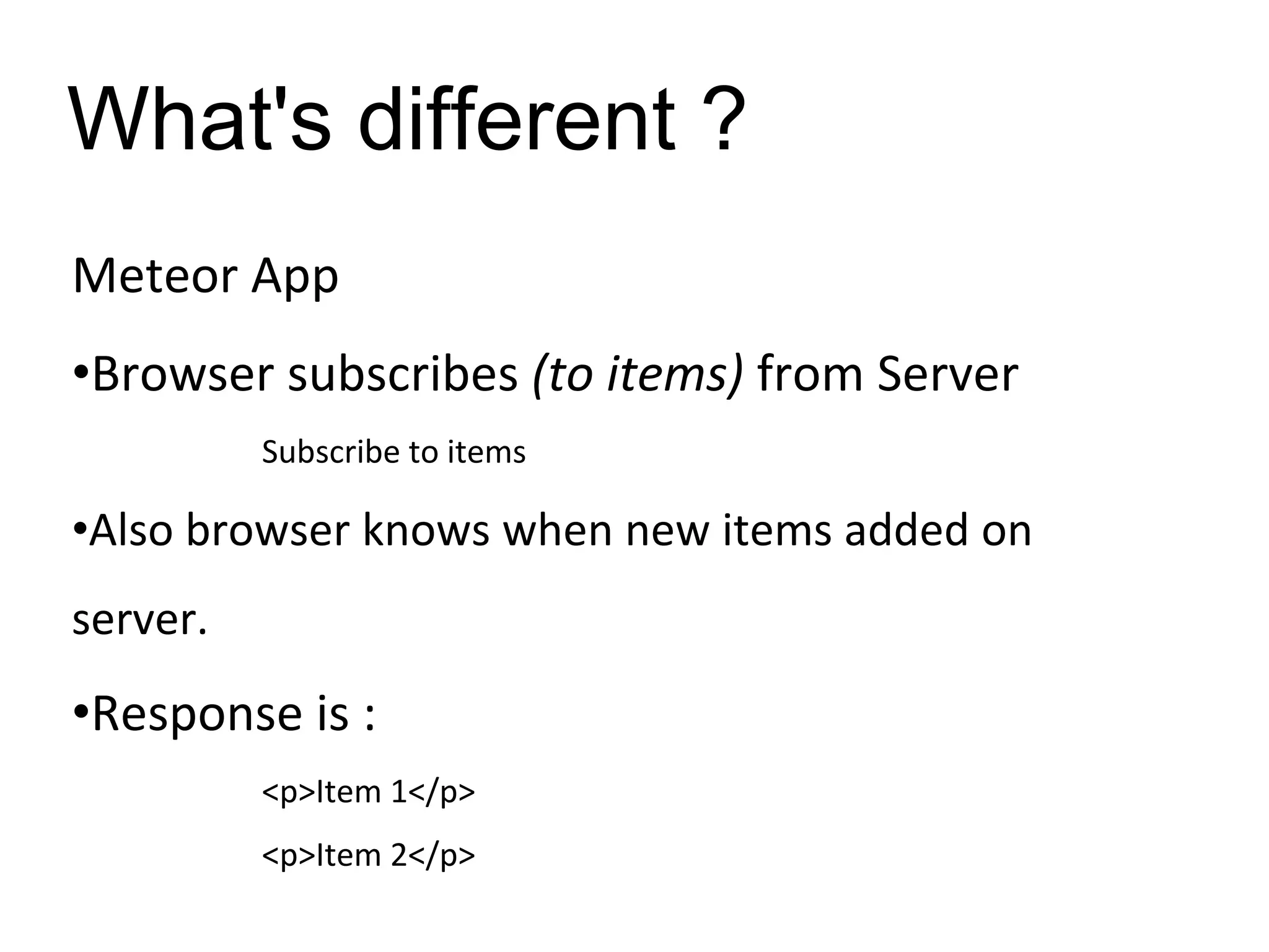 What's different ?
Meteor App
•Browser subscribes (to items) from Server
Subscribe to items
•Also browser knows when new items added on
server.
•Response is :
<p>Item 1</p>
<p>Item 2</p>
 
