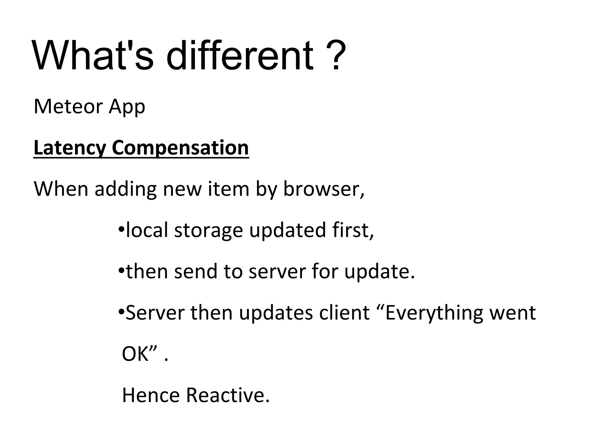 What's different ?
Meteor App
Latency Compensation
When adding new item by browser,
•local storage updated first,
•then send to server for update.
•Server then updates client “Everything went
OK” .
Hence Reactive.
 